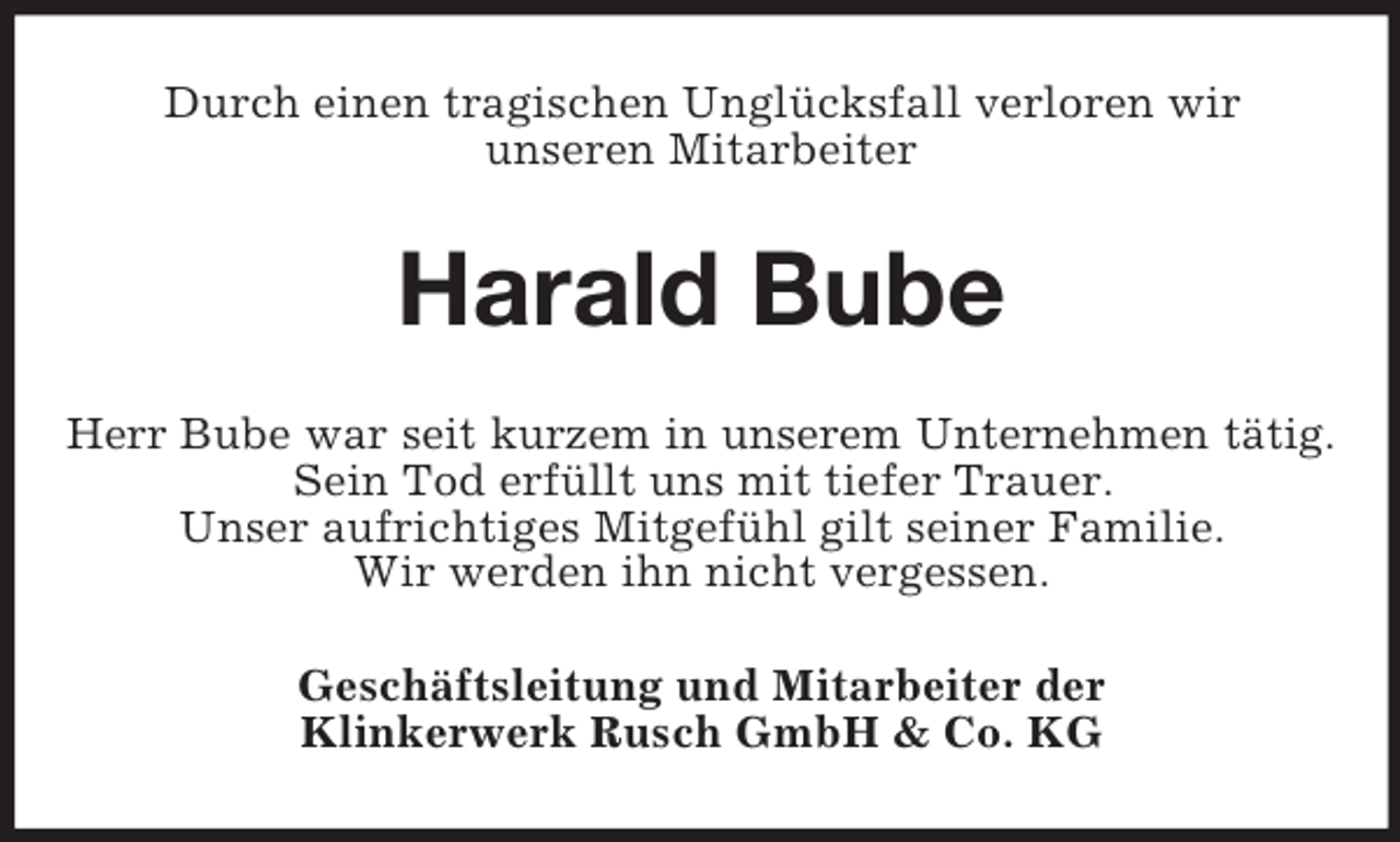<p>Durch einen tragischen Unglücksfall verloren wir<br />unseren Mitarbeiter</p><p>Harald Bube<br />Herr Bube war seit kurzem in unserem Unternehmen tätig.<br />Sein Tod erfüllt uns mit tiefer Trauer.<br />Unser aufrichtiges Mitgefühl gilt seiner Familie.<br />Wir werden ihn nicht vergessen.<br />Geschäftsleitung und Mitarbeiter der<br />Klinkerwerk Rusch GmbH &amp; Co. KG</p>