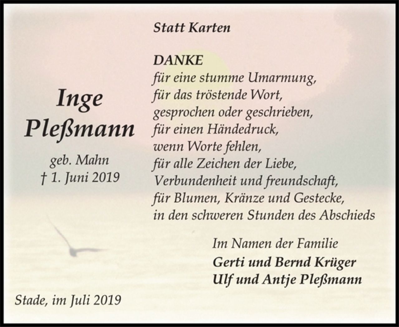<p>Inge<br />Pleßmann<br />geb. Mahn<br />† 1. Juni 2019<br />Statt Karten<br />DANKE<br />für eine stumme Umarmung,<br />für das tröstende Wort,<br />gesprochen oder geschrieben,<br />für einen Händedruck,<br />wenn Worte fehlen,<br />für alle Zeichen der Liebe,<br />Verbundenheit und freundschaft,<br />für Blumen, Kränze und Gestecke,<br />in den schweren Stunden des Abschieds<br />Im Namen der Familie<br />Gerti und Bernd Krüger<br />Ulf und Antje Pleßmann<br />Stade, im Juli 2019</p>