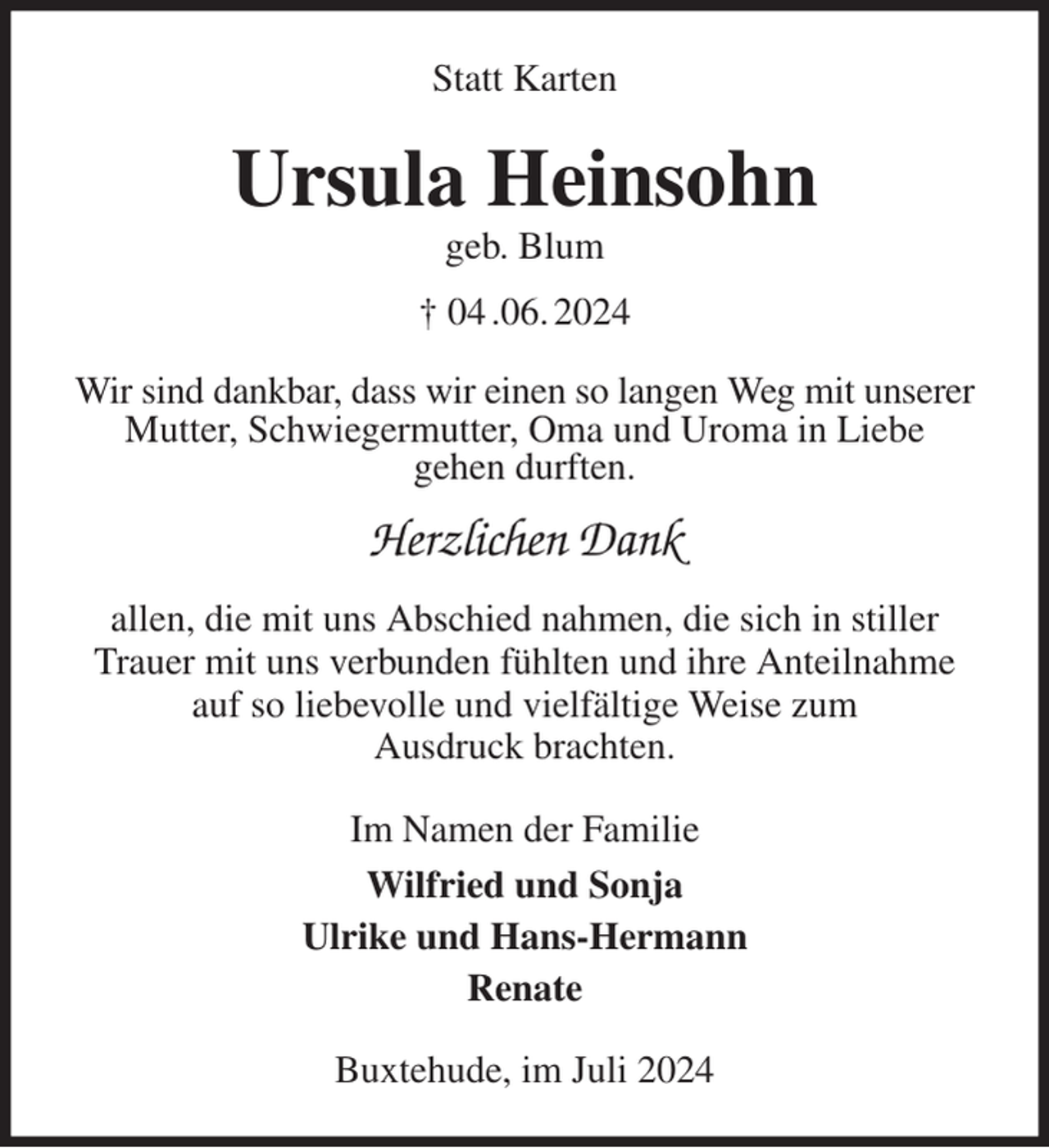 <p>Statt Karten<br />Ursula Heinsohn<br />geb. Blum<br />† 04 .06. 2024<br />Wir sind dankbar, dass wir einen so langen Weg mit unserer Mutter, Schwiegermutter, Oma und Uroma in Liebe<br />gehen durften.<br />Herzlichen Dank<br />allen, die mit uns Abschied nahmen, die sich in stiller Trauer mit uns verbunden fühlten und ihre Anteilnahme auf so liebevolle und vielfältige Weise zum<br />Ausdruck brachten.<br />Im Namen der Familie<br />Wilfried und Sonja<br />Ulrike und Hans-Hermann<br />Renate<br />Buxtehude, im Juli 2024</p>