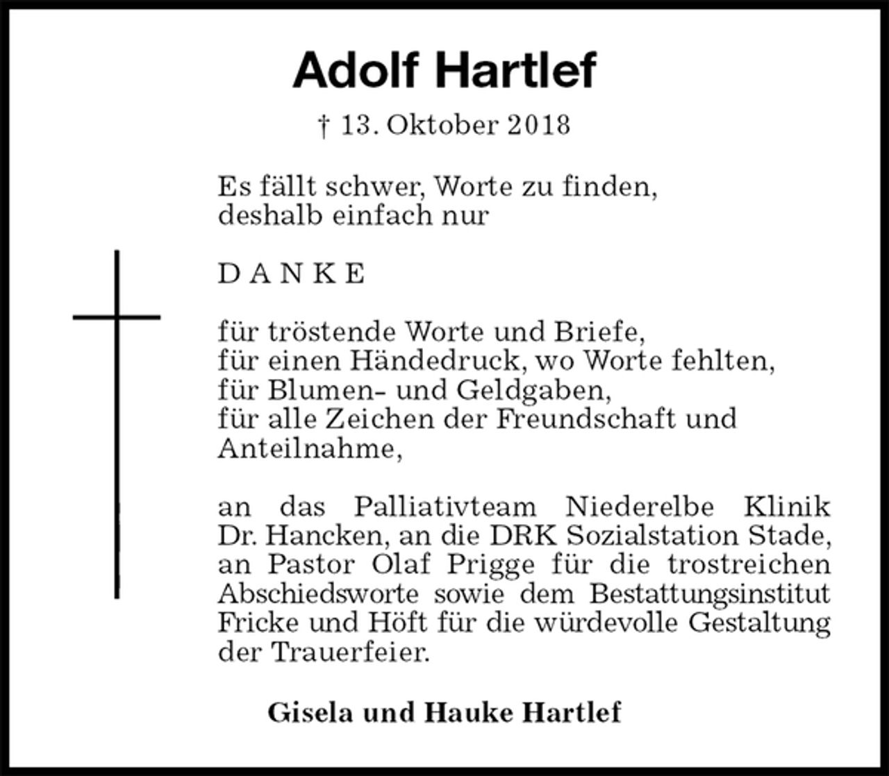 <p>Adolf Hartlef<br />† 13. Oktober 2018<br />Es fällt schwer, Worte zu finden,<br />deshalb einfach nur</p><p>D A N K E</p><p>für tröstende Worte und Briefe,<br />für einen Händedruck, wo Worte fehlten,<br />für Blumen- und Geldgaben,<br />für alle Zeichen der Freundschaft und<br />Anteilnahme,</p><p>an das Palliativteam Niederelbe Klinik<br />Dr. Hancken, an die DRK Sozialstation Stade, an Pastor Olaf Prigge für die trostreichen Abschiedsworte sowie dem Bestattungsinstitut Fricke und Höft für die würdevolle Gestaltung der Trauerfeier.<br />Gisela und Hauke Hartlef</p>