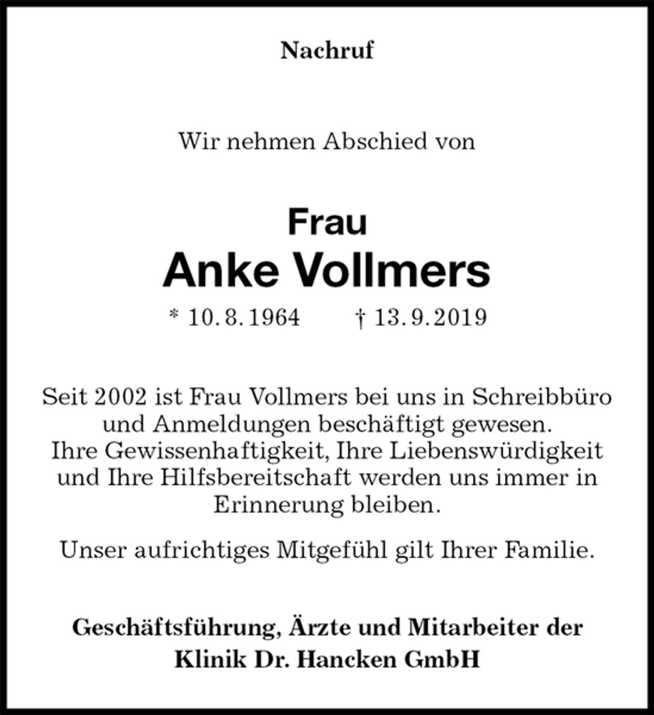 <p>Nachruf<br />Wir nehmen Abschied von<br />Frau<br />Anke Vollmers<br />* 10. 8. 1964 † 13. 9. 2019<br />Seit 2002 ist Frau Vollmers bei uns in Schreibbüro und Anmeldungen beschäftigt gewesen.<br />Ihre Gewissenhaftigkeit, Ihre Liebenswürdigkeit<br />und Ihre Hilfsbereitschaft werden uns immer in<br />Erinnerung bleiben.<br />Unser aufrichtiges Mitgefühl gilt Ihrer Familie.<br />Geschäftsführung, Ärzte und Mitarbeiter der<br />Klinik Dr. Hancken GmbH</p>
