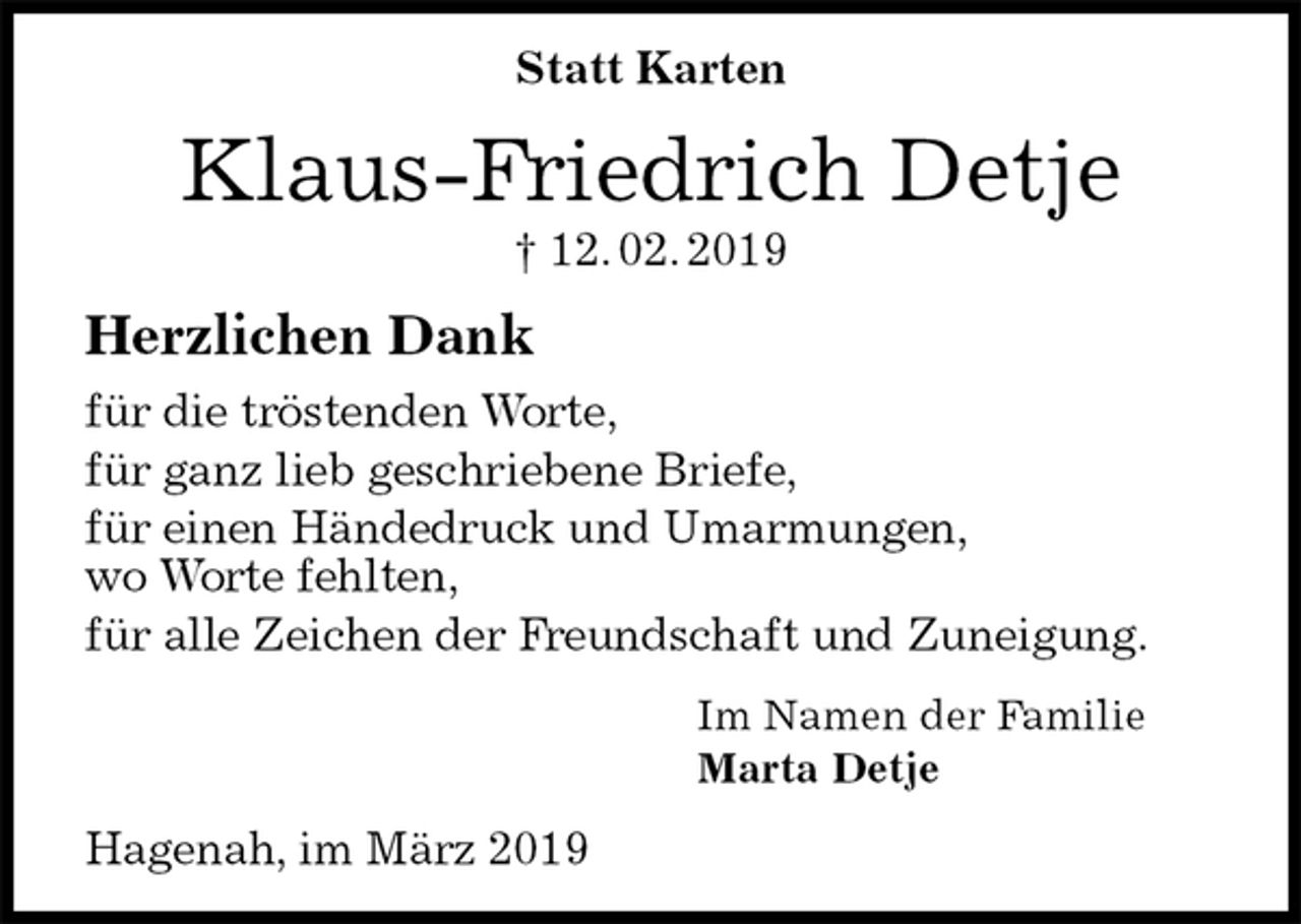 <p>Statt Karten<br />Klaus-Friedrich Detje<br />† 12. 02. 2019<br />Herzlichen Dank<br />für die tröstenden Worte,<br />für ganz lieb geschriebene Briefe,<br />für einen Händedruck und Umarmungen,<br />wo Worte fehlten,<br />für alle Zeichen der Freundschaft und Zuneigung.<br />Im Namen der Familie<br />Marta Detje<br />Hagenah, im März 2019</p>