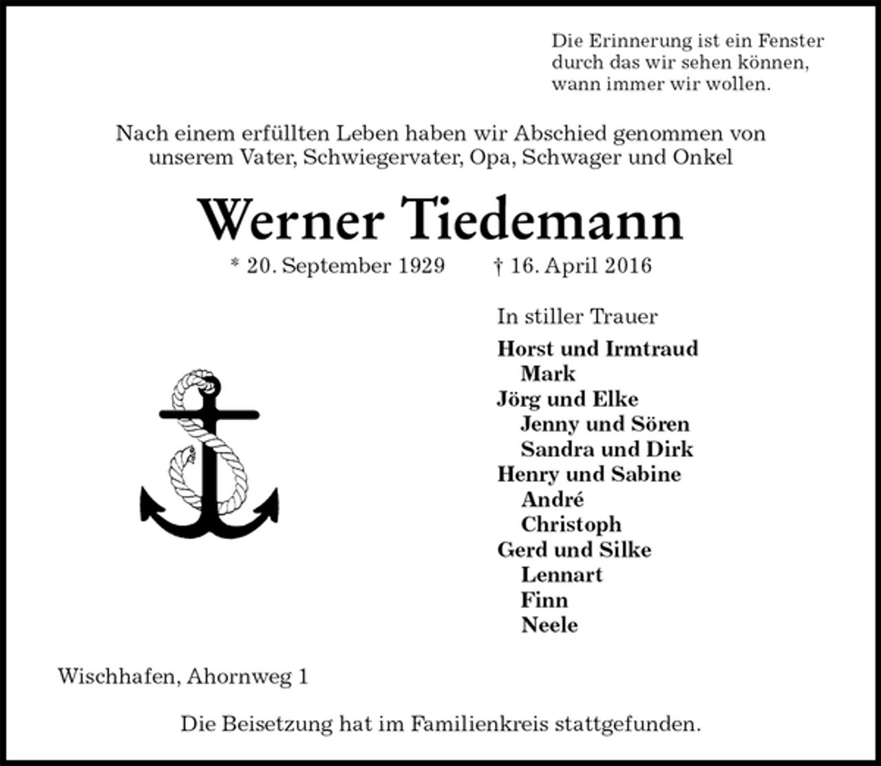 <p>Die Erinnerung ist ein Fenster<br />durch das wir sehen können,<br />wann immer wir wollen.<br />Nach einem erfüllten Leben haben wir Abschied genommen von<br />unserem Vater, Schwiegervater, Opa, Schwager und Onkel<br />Werner Tiedemann<br />* 20. September 1929 † 16. April 2016<br />In stiller Trauer<br />Horst und Irmtraud<br />Mark<br />Jörg und Elke<br />Jenny und Sören<br />Sandra und Dirk<br />Henry und Sabine<br />André<br />Christoph<br />Gerd und Silke<br />Lennart<br />Finn<br />Neele<br />Wischhafen, Ahornweg 1</p>
<p>Die Beisetzung hat im Familienkreis stattgefunden.</p>