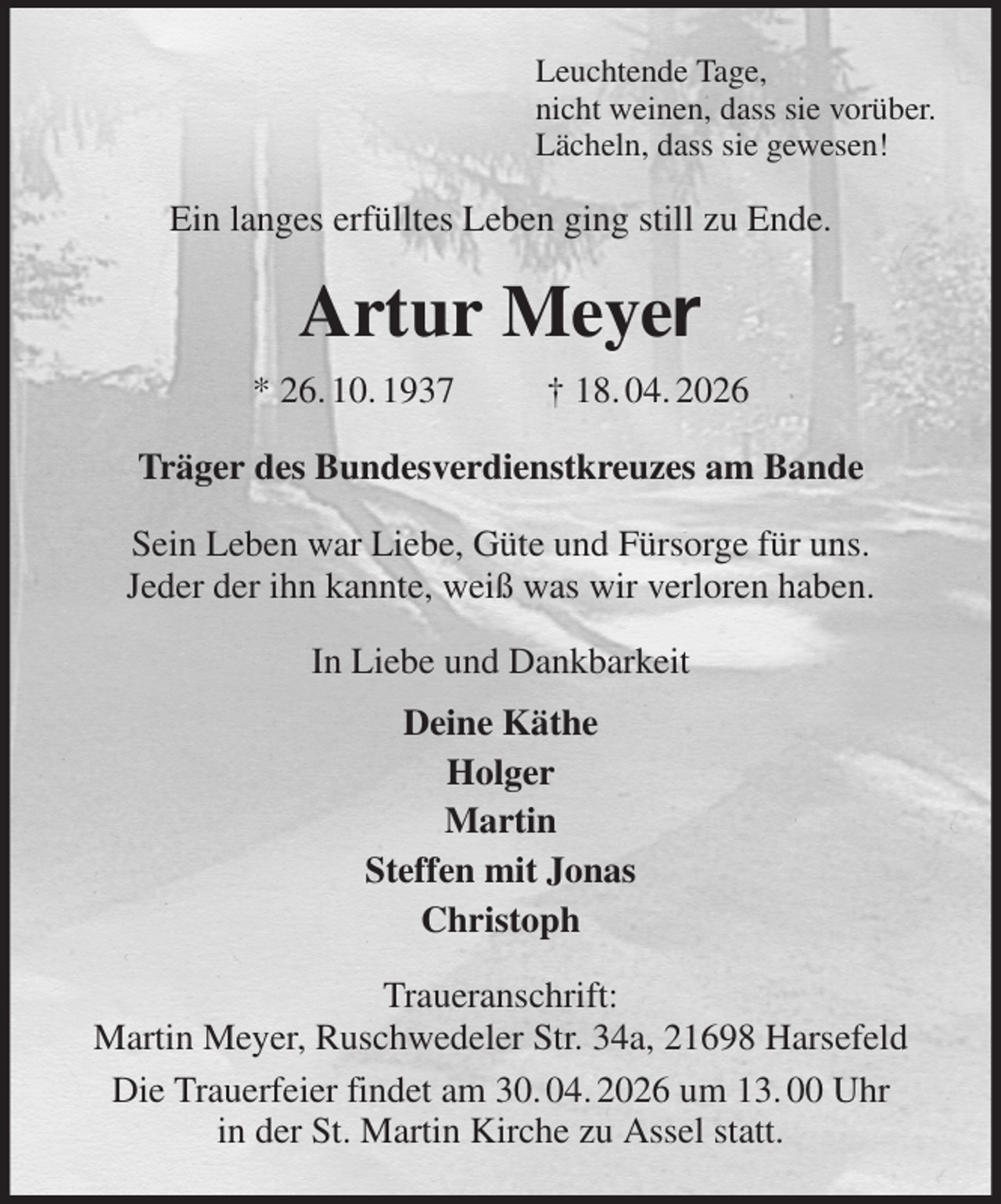 <p>Leuchtende Tage,<br />nicht weinen, dass sie vorüber.<br />Lächeln, dass sie gewesen!<br />Ein langes erfülltes Leben ging still zu Ende.<br />Artur Meyer<br />* 26. 10. 1937 † 18. 04. 2026<br />Träger des Bundesverdienstkreuzes am Bande<br />Sein Leben war Liebe, Güte und Fürsorge für uns.<br />Jeder der ihn kannte, weiß was wir verloren haben.<br />In Liebe und Dankbarkeit<br />Deine Käthe<br />Holger<br />Martin<br />Steffen mit Jonas<br />Christoph<br />Traueranschrift:<br />Martin Meyer, Ruschwedeler Str. 34a, 21698 Harsefeld<br />Die Trauerfeier findet am 30. 04. 2026 um 13. 00 Uhr<br />in der St. Martin Kirche zu Assel statt.</p>