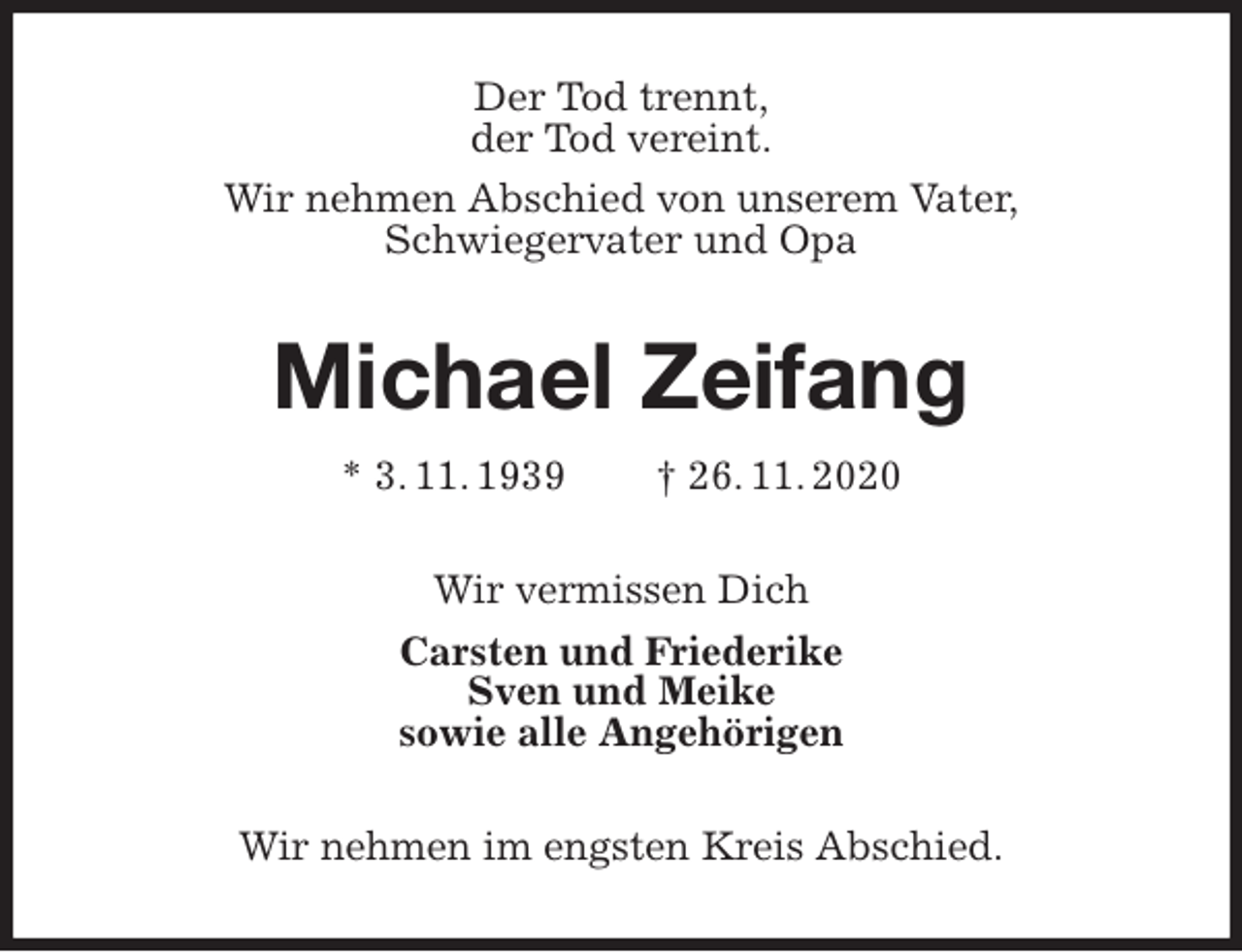 <p>Der Tod trennt,<br />der Tod vereint.<br />Wir nehmen Abschied von unserem Vater,<br />Schwiegervater und Opa<br />Michael Zeifang<br />* 3. 11. 1939 † 26. 11. 2020<br />Wir vermissen Dich<br />Carsten und Friederike<br />Sven und Meike<br />sowie alle Angehörigen<br />Wir nehmen im engsten Kreis Abschied.</p>