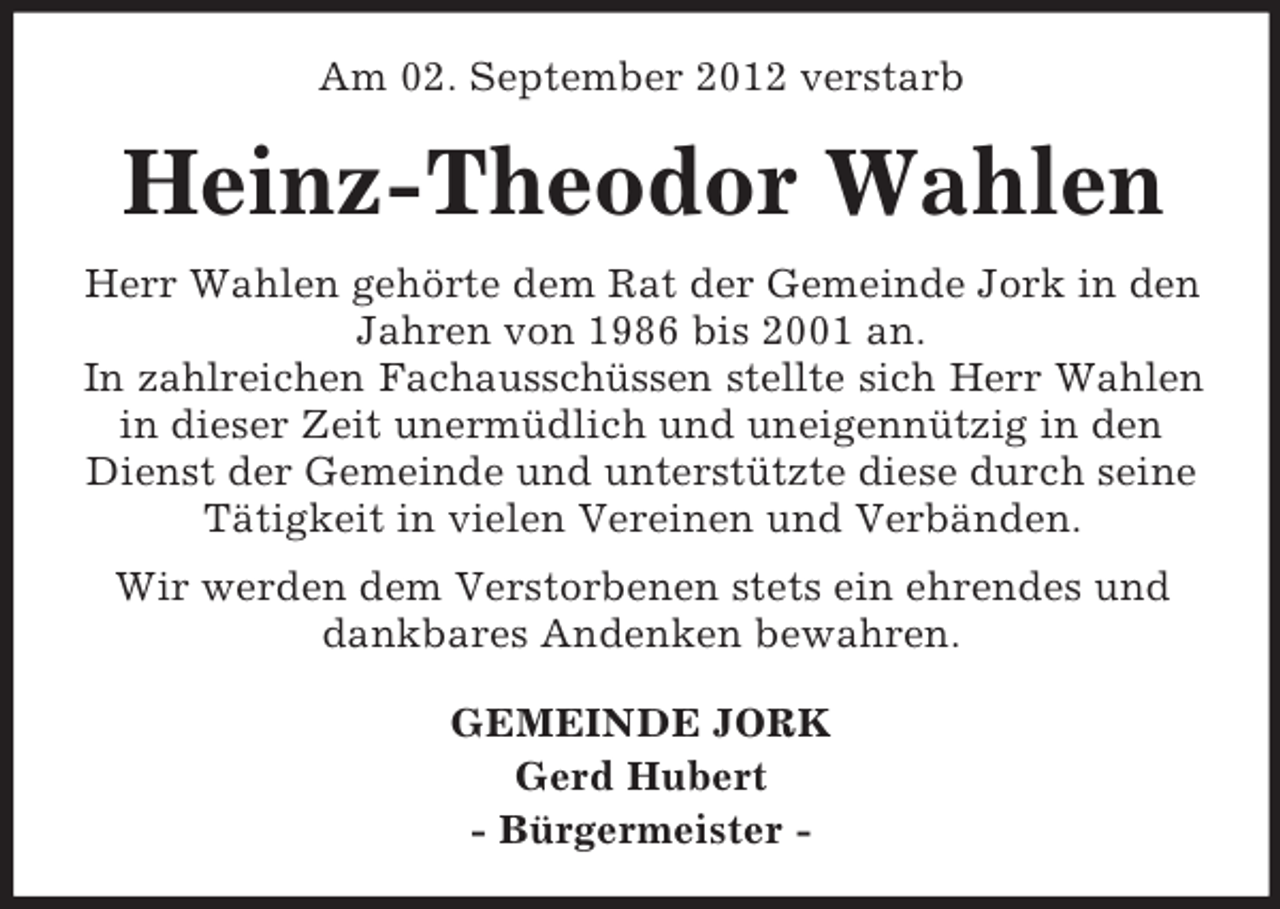 <p>Am 02. September 2012 verstarb</p><p>Heinz-Theodor Wahlen<br />Herr Wahlen gehörte dem Rat der Gemeinde Jork in den<br />Jahren von 1986 bis 2001 an.<br />In zahlreichen Fachausschüssen stellte sich Herr Wahlen<br />in dieser Zeit unermüdlich und uneigennützig in den<br />Dienst der Gemeinde und unterstützte diese durch seine<br />Tätigkeit in vielen Vereinen und Verbänden.<br />Wir werden dem Verstorbenen stets ein ehrendes und<br />dankbares Andenken bewahren.<br />GEMEINDE JORK<br />Gerd Hubert<br />- Bürgermeister -</p>