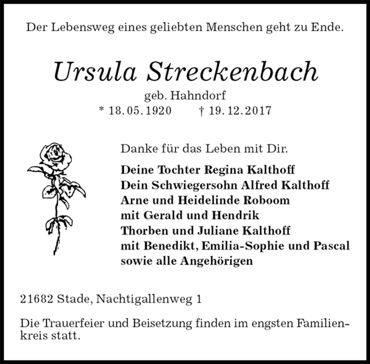<p>Der Lebensweg eines geliebten Menschen geht zu Ende.<br />Ursula Streckenbach<br />geb. Hahndorf<br />* 18. 05. 1920 † 19. 12. 2017<br />Danke für das Leben mit Dir.<br />Deine Tochter Regina Kalthoff<br />Dein Schwiegersohn Alfred Kalthoff<br />Arne und Heidelinde Roboom<br />mit Gerald und Hendrik<br />Thorben und Juliane Kalthoff<br />mit Benedikt, Emilia-Sophie und Pascal<br />sowie alle Angehörigen<br />21682 Stade, Nachtigallenweg 1</p><p>Die Trauerfeier und Beisetzung finden im engsten Familienkreis statt.</p>