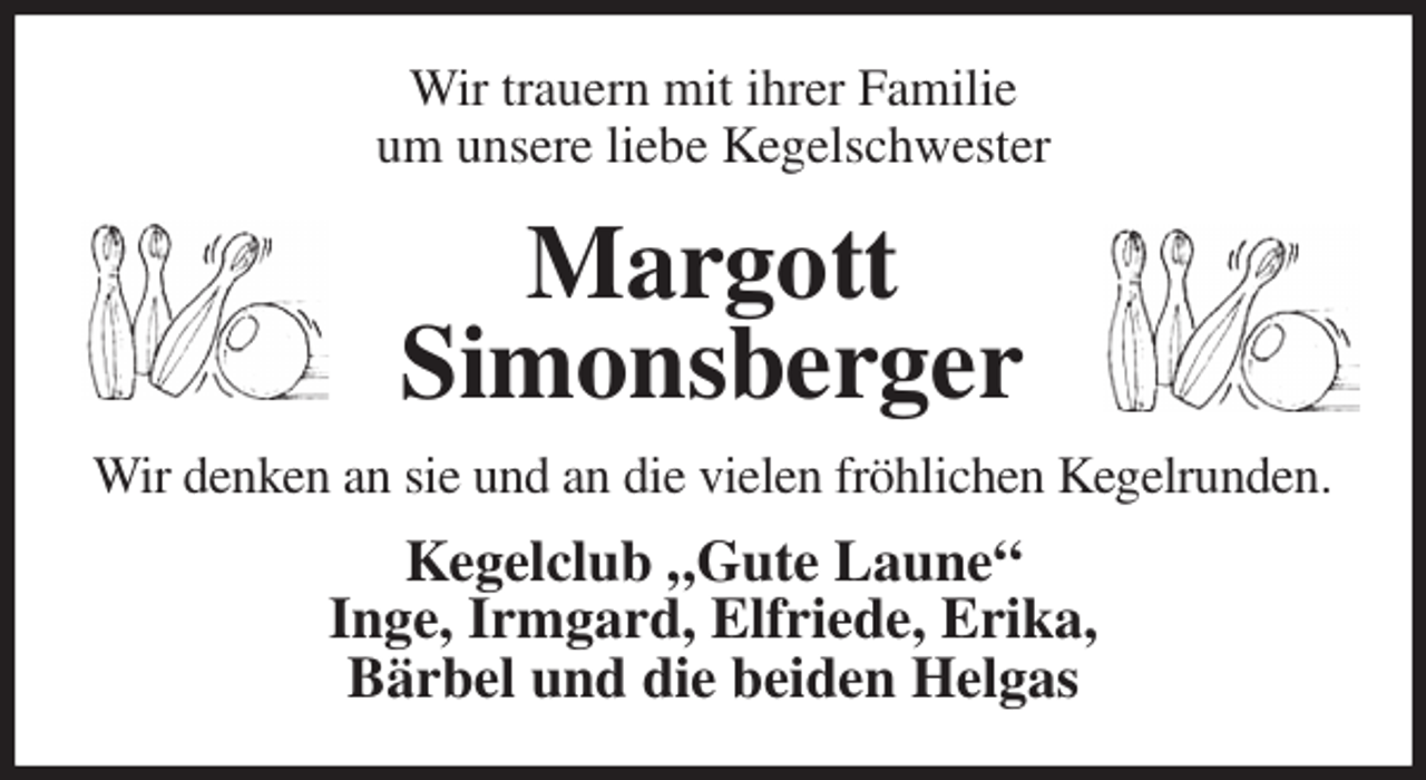 <p>Wir trauern mit ihrer Familie<br />um unsere liebe Kegelschwester<br />Margott<br />Simonsberger<br />Wir denken an sie und an die vielen fröhlichen Kegelrunden.<br />Kegelclub „Gute Laune“<br />Inge, Irmgard, Elfriede, Erika,<br />Bärbel und die beiden Helgas</p>