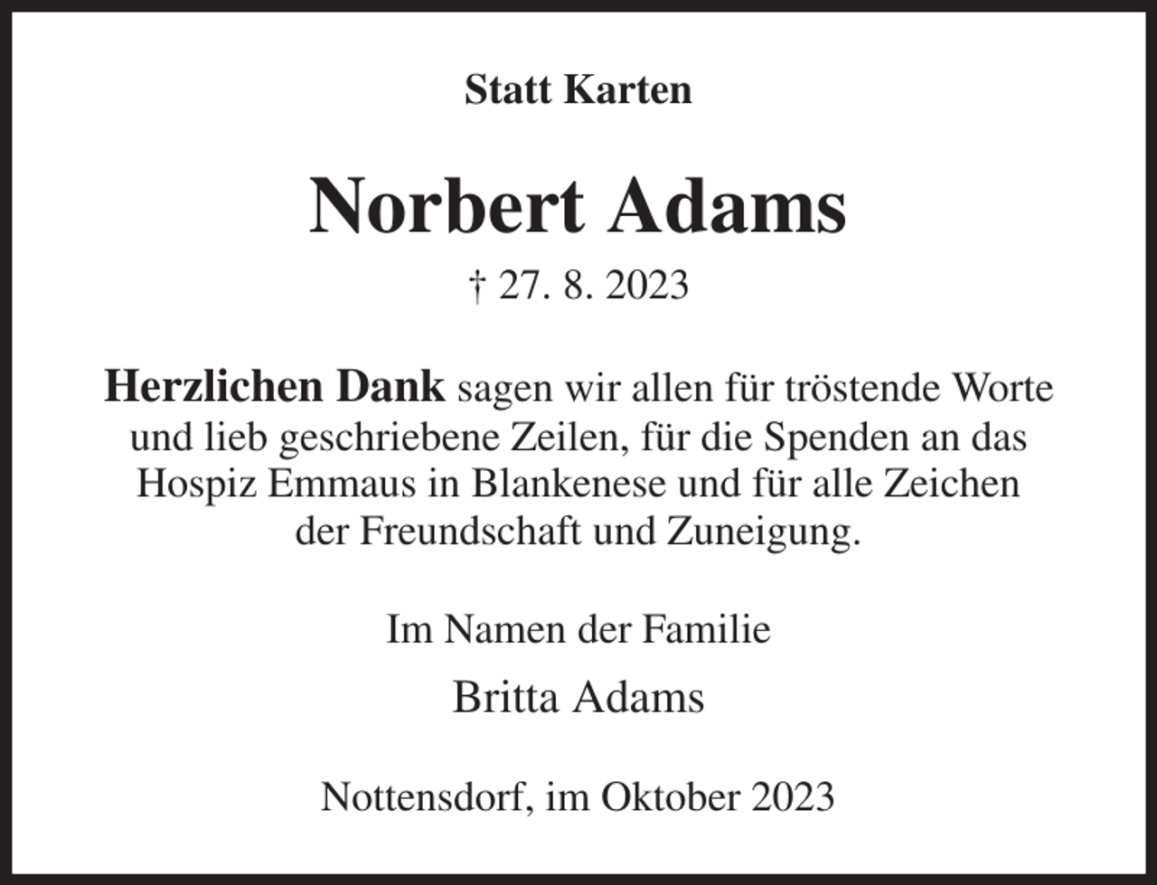 <p>Statt Karten<br />Norbert Adams<br />† 27. 8. 2023<br />Herzlichen Dank sagen wir allen für tröstende Worte<br />und lieb geschriebene Zeilen, für die Spenden an das<br />Hospiz Emmaus in Blankenese und für alle Zeichen<br />der Freundschaft und Zuneigung.<br />Im Namen der Familie<br />Britta Adams<br />Nottensdorf, im Oktober 2023</p>