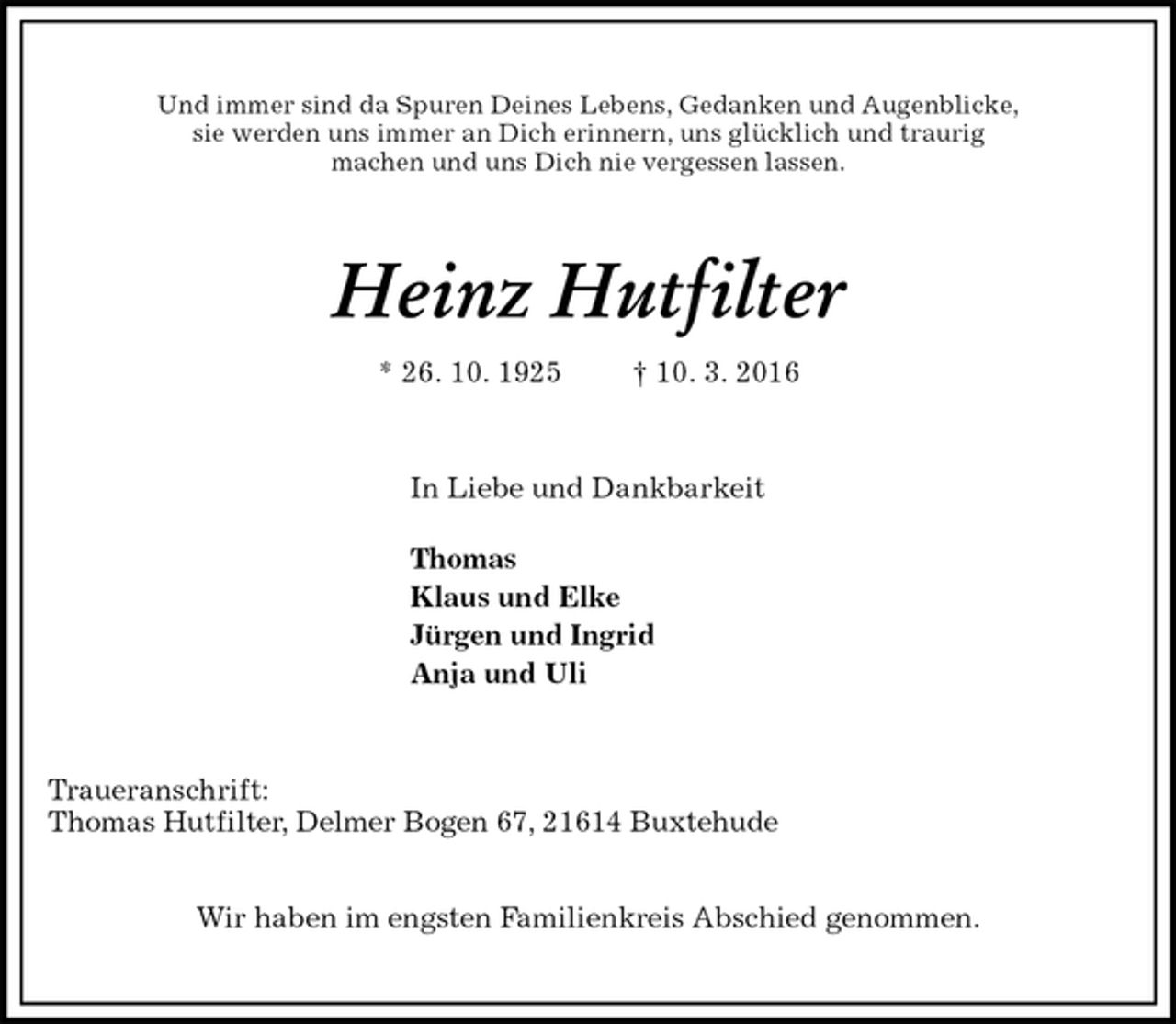 <p>Und immer sind da Spuren Deines Lebens, Gedanken und Augenblicke,<br />sie werden uns immer an Dich erinnern, uns glücklich und traurig<br />machen und uns Dich nie vergessen lassen.<br />Heinz Hutfilter<br />* 26. 10. 1925 † 10. 3. 2016<br />In Liebe und Dankbarkeit<br />Thomas<br />Klaus und Elke<br />Jürgen und Ingrid<br />Anja und Uli<br />Traueranschrift:<br />Thomas Hutfilter, Delmer Bogen 67, 21614 Buxtehude</p>
<p>Wir haben im engsten Familienkreis Abschied genommen.</p>