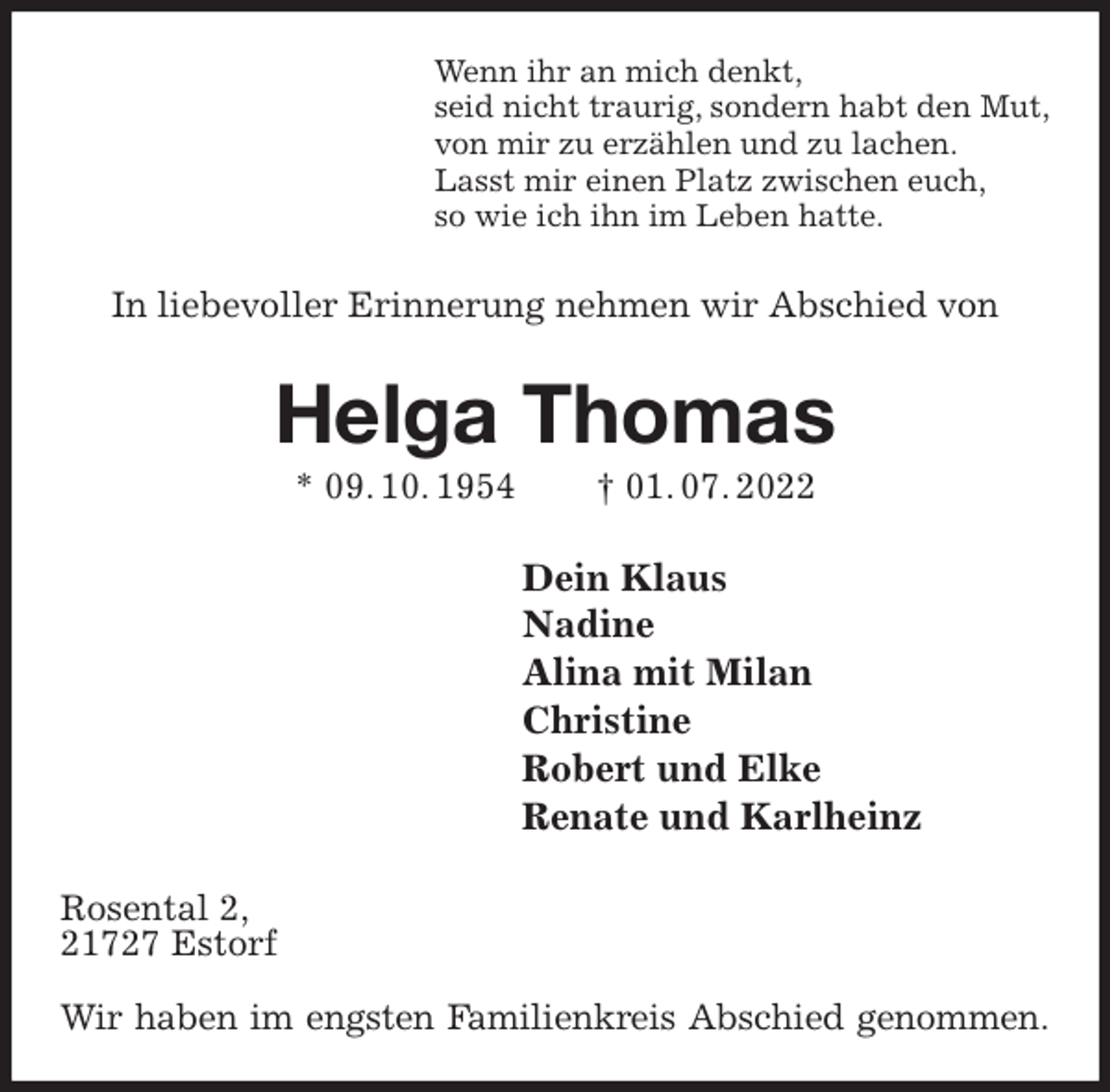<p>Wenn ihr an mich denkt,<br />seid nicht traurig, sondern habt den Mut,<br />von mir zu erzählen und zu lachen.<br />Lasst mir einen Platz zwischen euch,<br />so wie ich ihn im Leben hatte.<br />In liebevoller Erinnerung nehmen wir Abschied von<br />Helga Thomas<br />* 09. 10. 1954 † 01. 07. 2022<br />Dein Klaus<br />Nadine<br />Alina mit Milan<br />Christine<br />Robert und Elke<br />Renate und Karlheinz<br />Rosental 2,<br />21727 Estorf</p><p>Wir haben im engsten Familienkreis Abschied genommen.</p>
