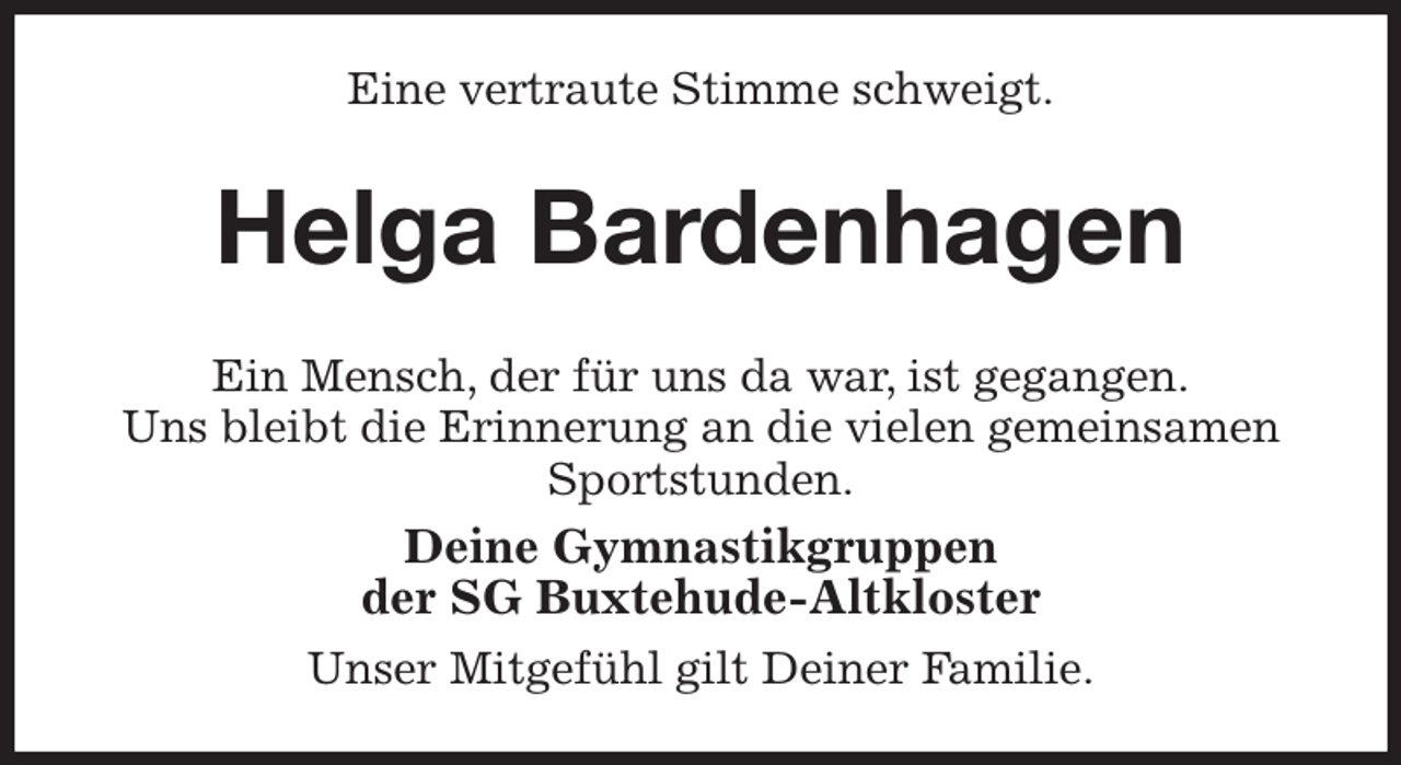 <p>Eine vertraute Stimme schweigt.<br />Helga Bardenhagen<br />Ein Mensch, der für uns da war, ist gegangen.<br />Uns bleibt die Erinnerung an die vielen gemeinsamen Sportstunden.<br />Deine Gymnastikgruppen<br />der SG Buxtehude-Altkloster<br />Unser Mitgefühl gilt Deiner Familie.</p>
