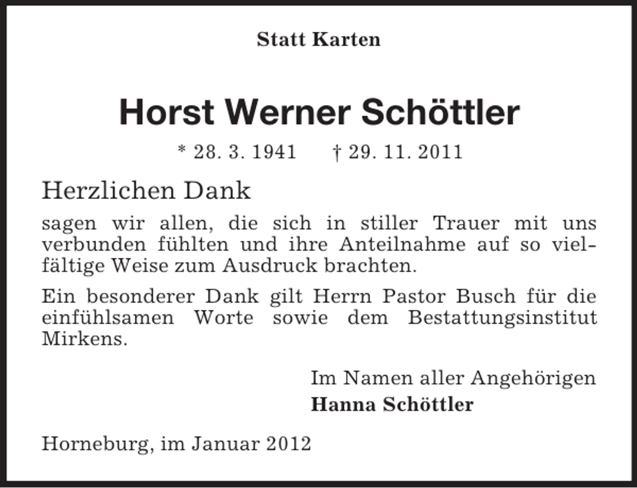<p>Statt Karten</p><p>Horst Werner Schöttler<br />* 28. 3. 1941</p><p>† 29. 11. 2011</p><p>Herzlichen Dank<br />sagen wir allen, die sich in stiller Trauer mit uns<br />verbunden fühlten und ihre Anteilnahme auf so vielfältige Weise zum Ausdruck brachten.<br />Ein besonderer Dank gilt Herrn Pastor Busch für die<br />einfühlsamen Worte sowie dem Bestattungsinstitut<br />Mirkens.<br />Im Namen aller Angehörigen<br />Hanna Schöttler<br />Horneburg, im Januar 2012</p>
