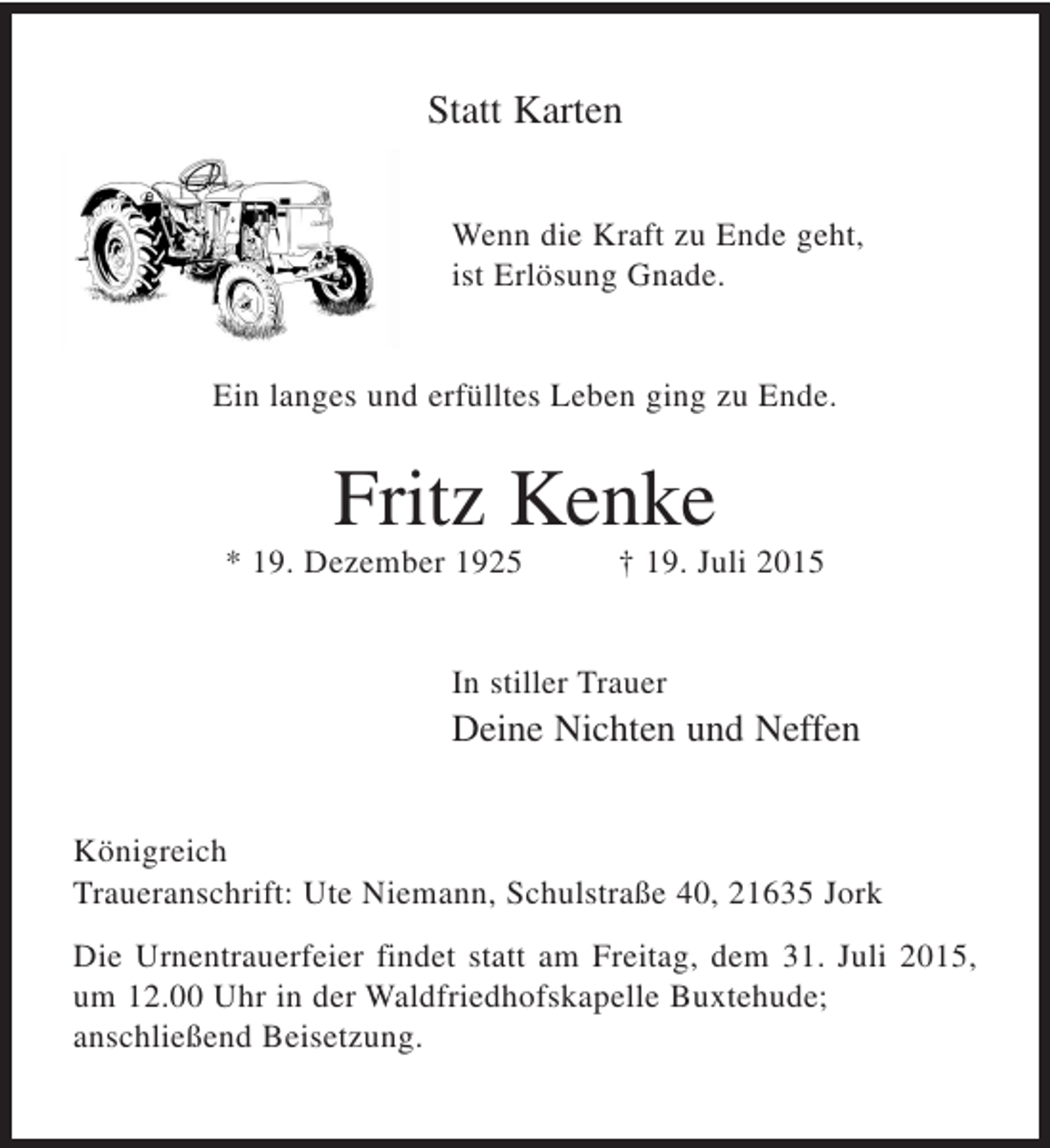 <p>Statt Karten</p>
<p>Wenn die Kraft zu Ende geht,<br />ist Erlösung Gnade.</p>
<p>Ein langes und erfülltes Leben ging zu Ende.</p>
<p>Fritz Kenke</p>
<p>* 19. Dezember 1925 † 19. Juli 2015<br />In stiller Trauer<br />Deine Nichten und Neffen</p>
<p>Königreich<br />Traueranschrift: Ute Niemann, Schulstraße 40, 21635 Jork</p>
<p>Die Urnentrauerfeier findet statt am Freitag, dem 31. Juli 2015, um 12.00 Uhr<br />in der Waldfriedhofskapelle Buxtehude; anschließend Beisetzung.</p>
