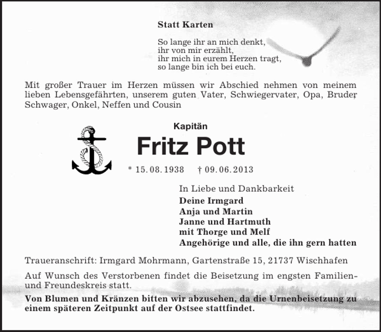 <p>Statt Karten<br />So lange ihr an mich denkt,<br />ihr von mir erzählt,<br />ihr mich in eurem Herzen tragt,<br />so lange bin ich bei euch.<br />Mit großer Trauer im Herzen müssen wir Abschied nehmen von meinem<br />lieben Lebensgefährten, unserem guten Vater, Schwiegervater, Opa, Bruder, Schwager, Onkel, Neffen und Cousin<br />Kapitän<br />Fritz Pott<br />* 15. 08. 1938</p>
<p>† 09. 06. 2013<br />In Liebe und Dankbarkeit<br />Deine Irmgard<br />Anja und Martin<br />Janne und Hartmuth<br />mit Thorge und Melf<br />Angehörige und alle, die ihn gern hatten<br />Traueranschrift: Irmgard Mohrmann, Gartenstraße 15, 21737 Wischhafen<br />Auf Wunsch des Verstorbenen findet die Beisetzung im engsten Familien- und Freundeskreis statt.<br />Von Blumen und Kränzen bitten wir abzusehen, da die Urnenbeisetzung zu einem späteren Zeitpunkt auf der Ostsee stattfindet.</p>