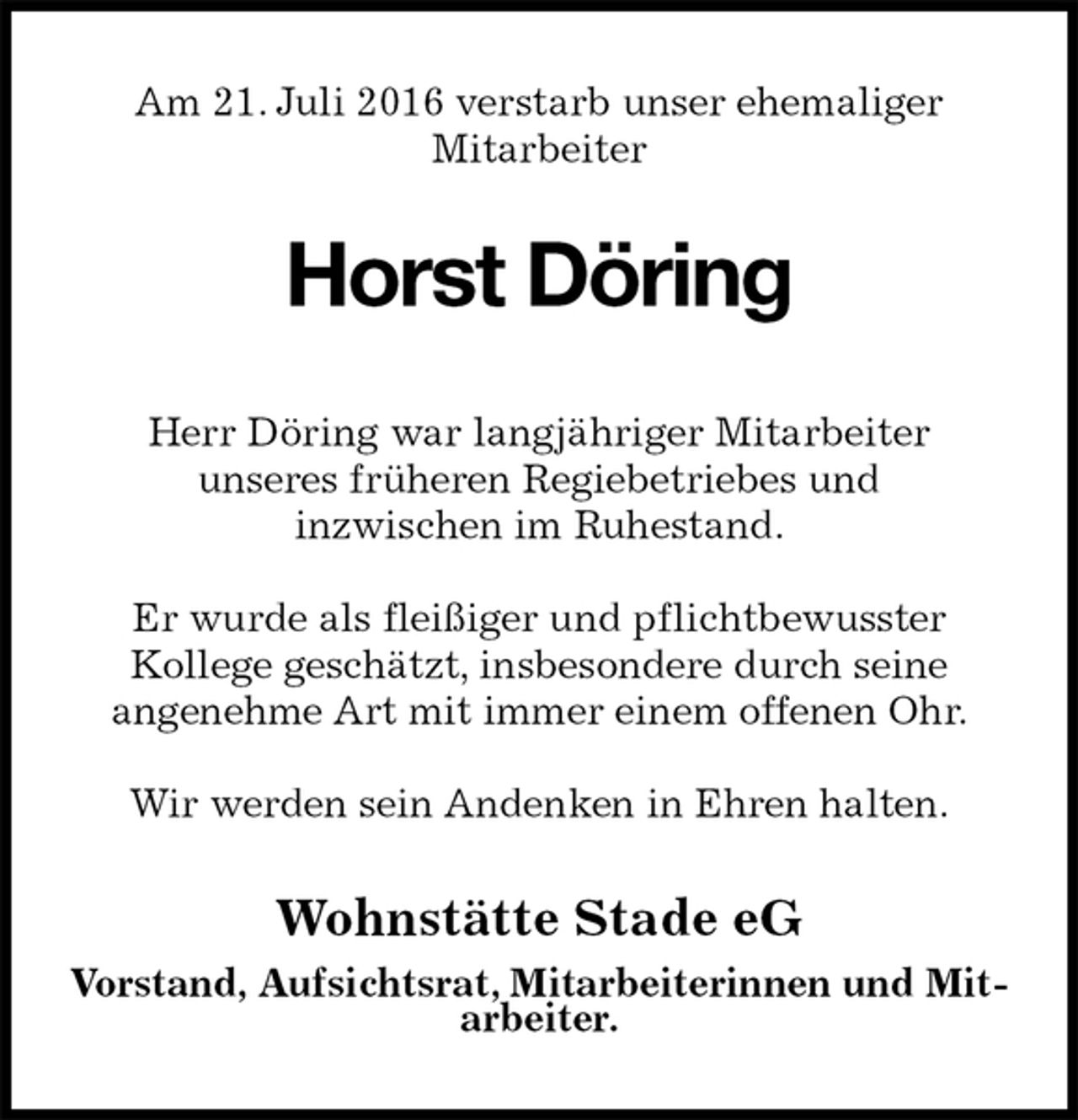 <p>Am 21. Juli 2016 verstarb unser ehemaliger<br />Mitarbeiter<br />Horst Döring<br />Wohnstätte Stade eG<br />Vorstand, Aufsichtsrat, Mitarbeiterinnen und Mitarbeiter.</p>
<p>Herr Döring war langjähriger Mitarbeiter<br />unseres früheren Regiebetriebes und<br />inzwischen im Ruhestand.</p>
<p>Er wurde als fleißiger und pflichtbewusster<br />Kollege geschätzt, insbesondere durch seine<br />angenehme Art mit immer einem offenen Ohr.</p>
<p>Wir werden sein Andenken in Ehren halten.</p>