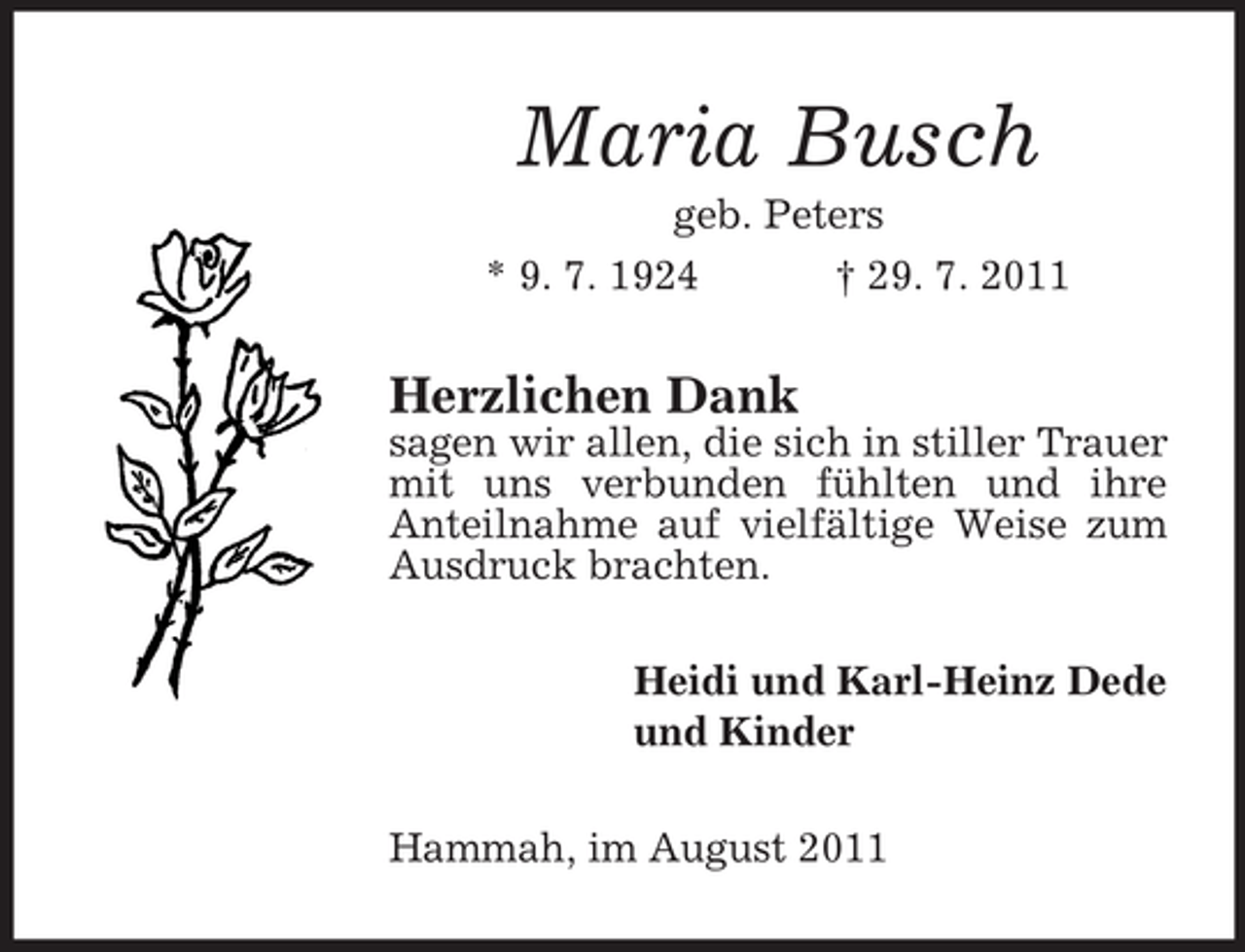 <p>Maria Busch<br />geb. Peters<br />* 9. 7. 1924<br />† 29. 7. 2011</p><p>Herzlichen Dank<br />sagen wir allen, die sich in stiller Trauer<br />mit uns verbunden fühlten und ihre<br />Anteilnahme auf vielfältige Weise zum<br />Ausdruck brachten.<br />Heidi und Karl-Heinz Dede<br />und Kinder<br />Hammah, im August 2011</p>