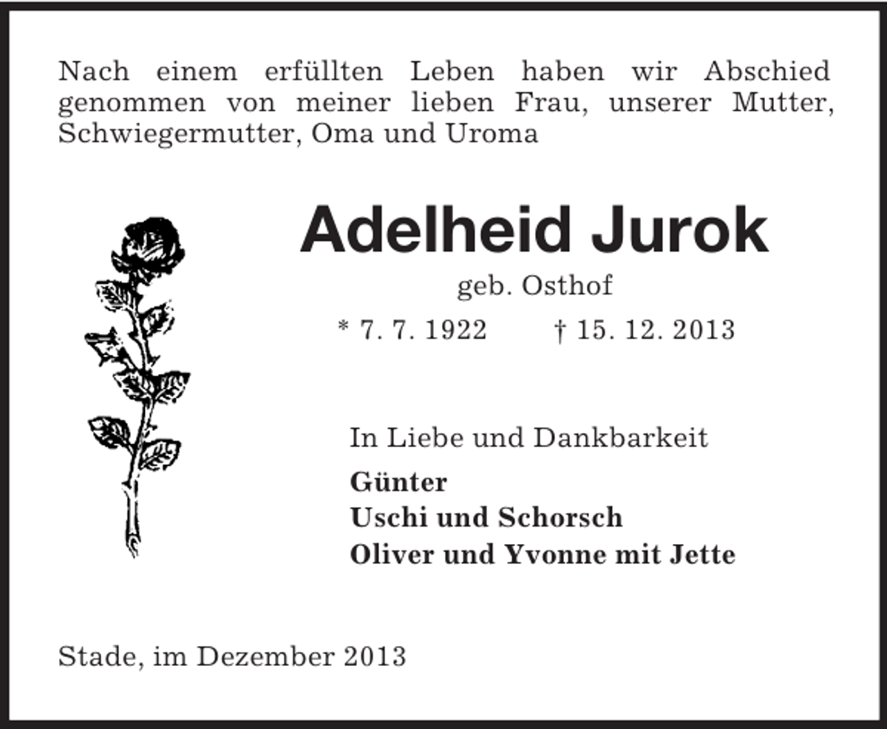 <p>Nach einem erfüllten Leben haben wir Abschied<br />genommen von meiner lieben Frau, unserer Mutter, Schwiegermutter, Oma und Uroma<br />Adelheid Jurok<br />geb. Osthof<br />* 7. 7. 1922 † 15. 12. 2013<br />In Liebe und Dankbarkeit<br />Günter<br />Uschi und Schorsch<br />Oliver und Yvonne mit Jette<br />Stade, im Dezember 2013</p>