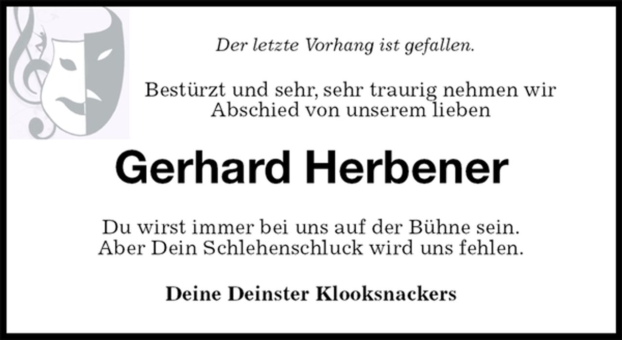 <p>Der letzte Vorhang ist gefallen.<br />Bestürzt und sehr, sehr traurig nehmen wir<br />Abschied von unserem lieben<br />Gerhard Herbener<br />Du wirst immer bei uns auf der Bühne sein.<br />Aber Dein Schlehenschluck wird uns fehlen.<br />Deine Deinster Klooksnackers</p>