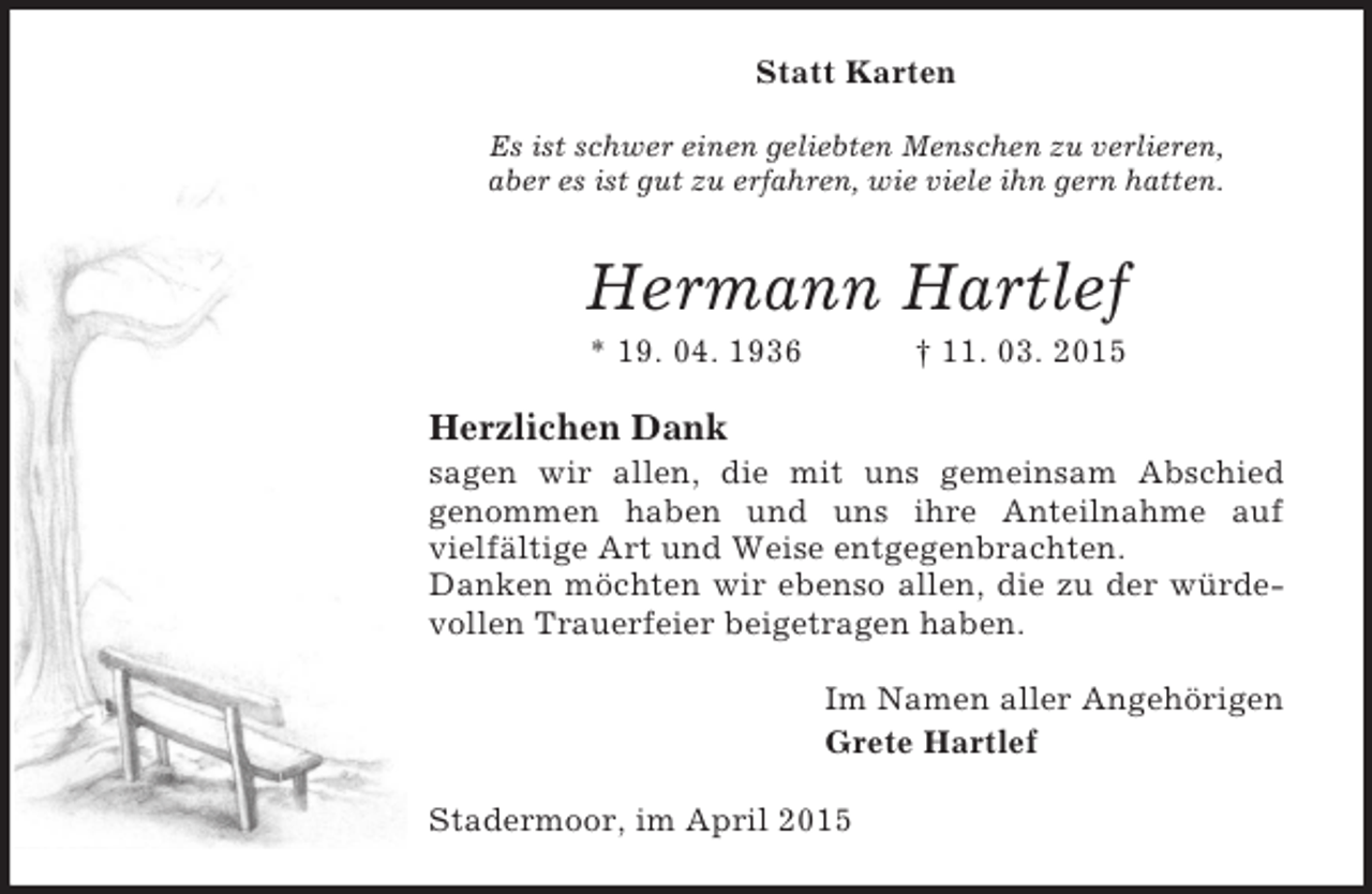 <p>Statt Karten<br />Es ist schwer einen geliebten Menschen zu verlieren,<br />aber es ist gut zu erfahren, wie viele ihn gern hatten.<br />Hermann Hartlef<br />* 19. 04. 1936 † 11. 03. 2015<br />Herzlichen Dank<br />sagen wir allen, die mit uns gemeinsam Abschied<br />genommen haben und uns ihre Anteilnahme auf<br />vielfältige Art und Weise entgegenbrachten.<br />Danken möchten wir ebenso allen, die zu der würdevollen Trauerfeier beigetragen haben.<br />Im Namen aller Angehörigen<br />Grete Hartlef<br />Stadermoor, im April 2015</p>