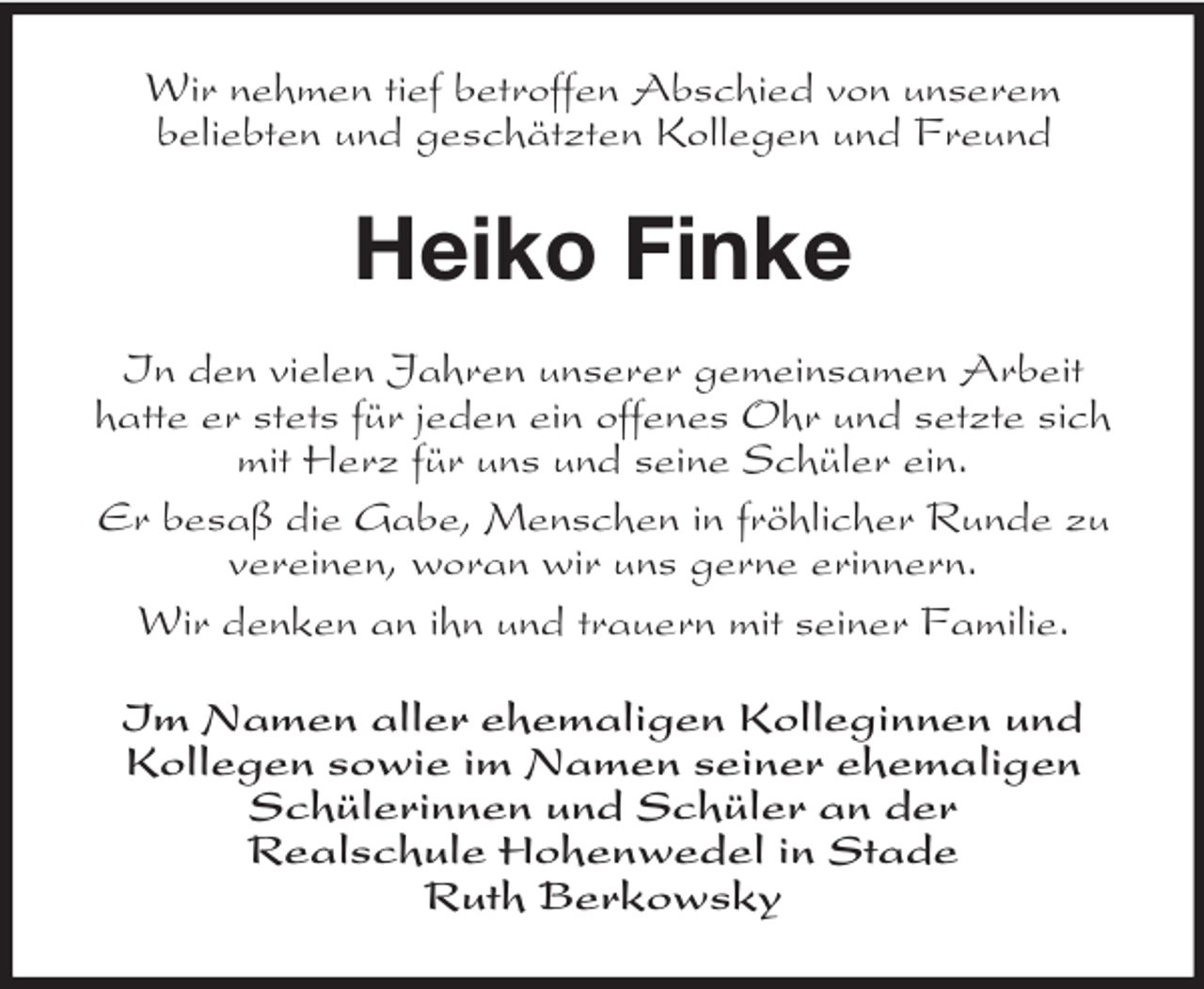<p>Wir nehmen tief betroffen Abschied von unserem<br />beliebten und geschätzten Kollegen und Freund</p><p>Heiko Finke<br />In den vielen Jahren unserer gemeinsamen Arbeit<br />hatte er stets für jeden ein offenes Ohr und setzte sich<br />mit Herz für uns und seine Schüler ein.<br />Er besaß die Gabe, Menschen in fröhlicher Runde zu<br />vereinen, woran wir uns gerne erinnern.<br />Wir denken an ihn und trauern mit seiner Familie.<br />Im Namen aller ehemaligen Kolleginnen und<br />Kollegen sowie im Namen seiner ehemaligen<br />Schülerinnen und Schüler an der<br />Realschule Hohenwedel in Stade<br />Ruth Berkowsky</p>