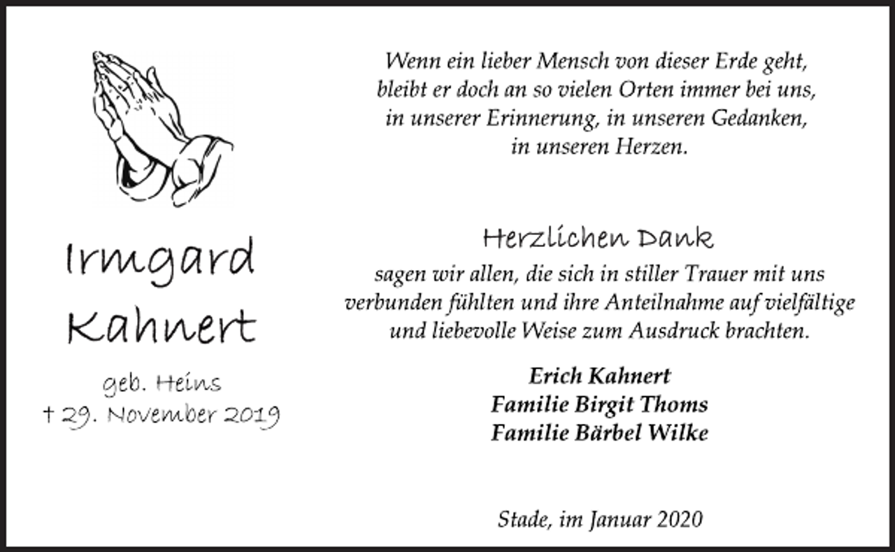 <p>Wenn ein lieber Mensch von dieser Erde geht,<br />bleibt er doch an so vielen Orten immer bei uns,<br />in unserer Erinnerung, in unseren Gedanken,<br />in unseren Herzen.<br />Herzlichen Dank<br />sagen wir allen, die sich in stiller Trauer mit uns<br />verbunden fühlten und ihre Anteilnahme auf vielfältige<br />und liebevolle Weise zum Ausdruck brachten.<br />Erich Kahnert<br />Familie Birgit Thoms<br />Familie Bärbel Wilke<br />Stade, im Januar 2020<br />Irmgard<br />Kahnert<br />geb. Heins<br />† 29. November 2019</p>