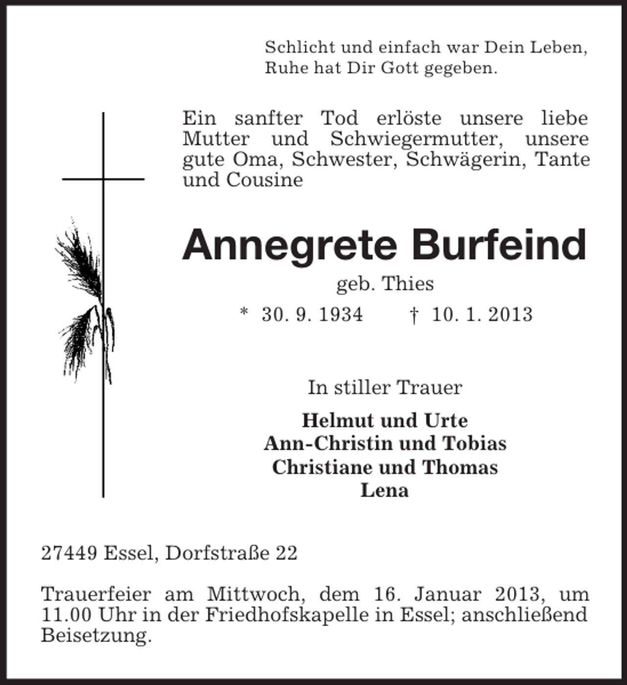 <p>Schlicht und einfach war Dein Leben,<br />Ruhe hat Dir Gott gegeben.</p><p>Ein sanfter Tod erlöste unsere liebe<br />Mutter und Schwiegermutter, unsere<br />gute Oma, Schwester, Schwägerin, Tante<br />und Cousine</p><p>Annegrete Burfeind<br />geb. Thies<br />* 30. 9. 1934<br />† 10. 1. 2013</p><p>In stiller Trauer<br />Helmut und Urte<br />Ann-Christin und Tobias<br />Christiane und Thomas<br />Lena<br />27449 Essel, Dorfstraße 22<br />Trauerfeier am Mittwoch, dem 16. Januar 2013, um<br />11.00 Uhr in der Friedhofskapelle in Essel; anschließend<br />Beisetzung.</p>
