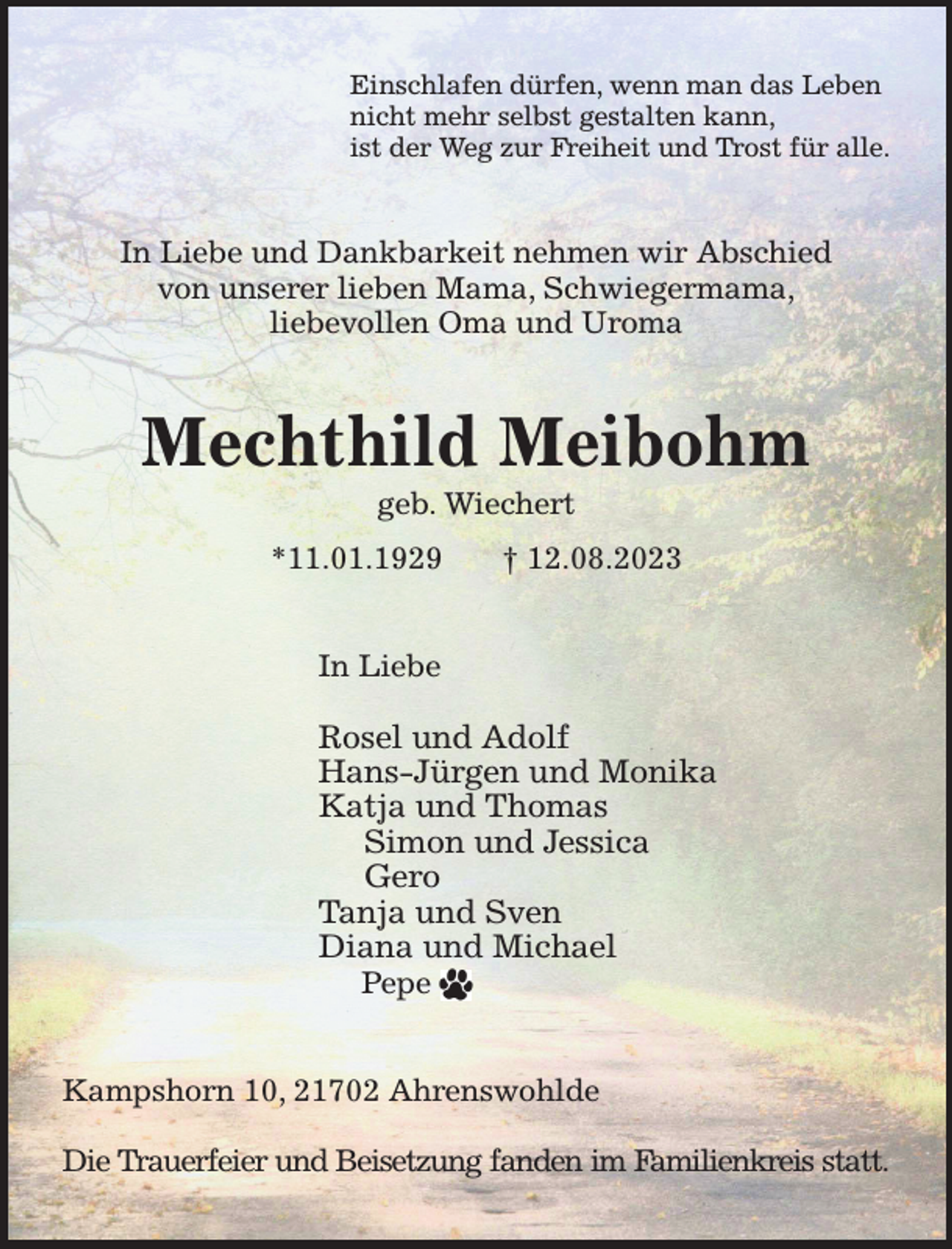 <p>Einschlafen dürfen, wenn man das Leben<br />nicht mehr selbst gestalten kann,<br />ist der Weg zur Freiheit und Trost für alle.<br />In Liebe und Dankbarkeit nehmen wir Abschied<br />von unserer lieben Mama, Schwiegermama,<br />liebevollen Oma und Uroma<br />Mechthild Meibohm<br />geb. Wiechert<br />*11.01.1929 † 12.08.2023<br />In Liebe</p><p>Rosel und Adolf<br />Hans-Jürgen und Monika<br />Katja und Thomas<br />Simon und Jessica<br />Gero<br />Tanja und Sven<br />Diana und Michael<br />Pepe<br />Kampshorn 10, 21702 Ahrenswohlde</p><p>Die Trauerfeier und Beisetzung fanden im Familienkreis statt.</p>