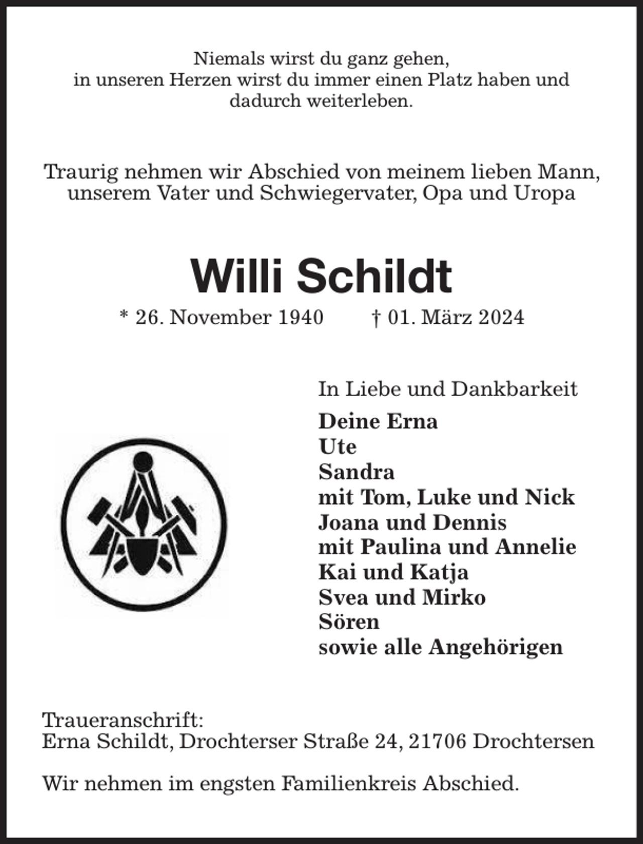 <p>Niemals wirst du ganz gehen,<br />in unseren Herzen wirst du immer einen Platz haben und<br />dadurch weiterleben.<br />Traurig nehmen wir Abschied von meinem lieben Mann, unserem Vater und Schwiegervater, Opa und Uropa<br />Willi Schildt<br />* 26. November 1940 † 01. März 2024<br />In Liebe und Dankbarkeit<br />Deine Erna<br />Ute<br />Sandra<br />mit Tom, Luke und Nick<br />Joana und Dennis<br />mit Paulina und Annelie<br />Kai und Katja<br />Svea und Mirko<br />Sören<br />sowie alle Angehörigen<br />Traueranschrift:<br />Erna Schildt, Drochterser Straße 24, 21706 Drochtersen</p><p>Wir nehmen im engsten Familienkreis Abschied.</p>