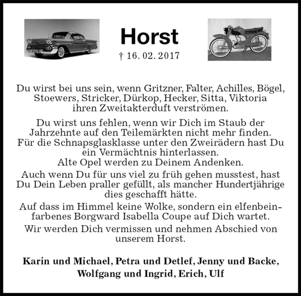 <p>Horst<br />† 16. 02. 2017<br />Du wirst bei uns sein, wenn Gritzner, Falter, Achilles, Bögel,<br />Stoewers, Stricker, Dürkop, Hecker, Sitta, Viktoria<br />ihren Zweitakterduft verströmen.<br />Du wirst uns fehlen, wenn wir Dich im Staub der<br />Jahrzehnte auf den Teilemärkten nicht mehr finden.<br />Für die Schnapsglasklasse unter den Zweirädern hast Du ein Vermächtnis hinterlassen.<br />Alte Opel werden zu Deinem Andenken.<br />Auch wenn Du für uns viel zu früh gehen musstest, hast Du Dein Leben praller gefüllt, als mancher Hundertjährige<br />dies geschafft hätte.<br />Auf dass im Himmel keine Wolke, sondern ein elfenbeinfarbenes Borgward Isabella Coupe auf Dich wartet.<br />Wir werden Dich vermissen und nehmen Abschied von unserem Horst.<br />Karin und Michael, Petra und Detlef, Jenny und Backe, Wolfgang und Ingrid, Erich, Ulf</p>