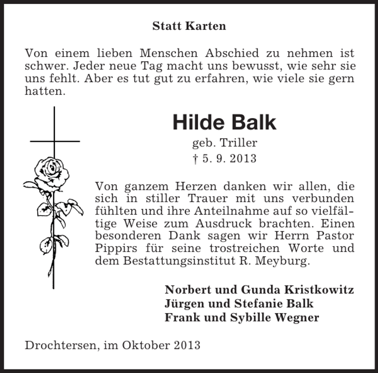 <p>Statt Karten<br />Von einem lieben Menschen Abschied zu nehmen ist<br />schwer. Jeder neue Tag macht uns bewusst, wie sehr sie<br />uns fehlt. Aber es tut gut zu erfahren, wie viele sie gern<br />hatten.</p><p>Hilde Balk<br />geb. Triller<br />† 5. 9. 2013<br />Von ganzem Herzen danken wir allen, die<br />sich in stiller Trauer mit uns verbunden<br />fühlten und ihre Anteilnahme auf so vielfältige Weise zum Ausdruck brachten. Einen<br />besonderen Dank sagen wir Herrn Pastor<br />Pippirs für seine trostreichen Worte und<br />dem Bestattungsinstitut R. Meyburg.<br />Norbert und Gunda Kristkowitz<br />Jürgen und Stefanie Balk<br />Frank und Sybille Wegner<br />Drochtersen, im Oktober 2013</p>
