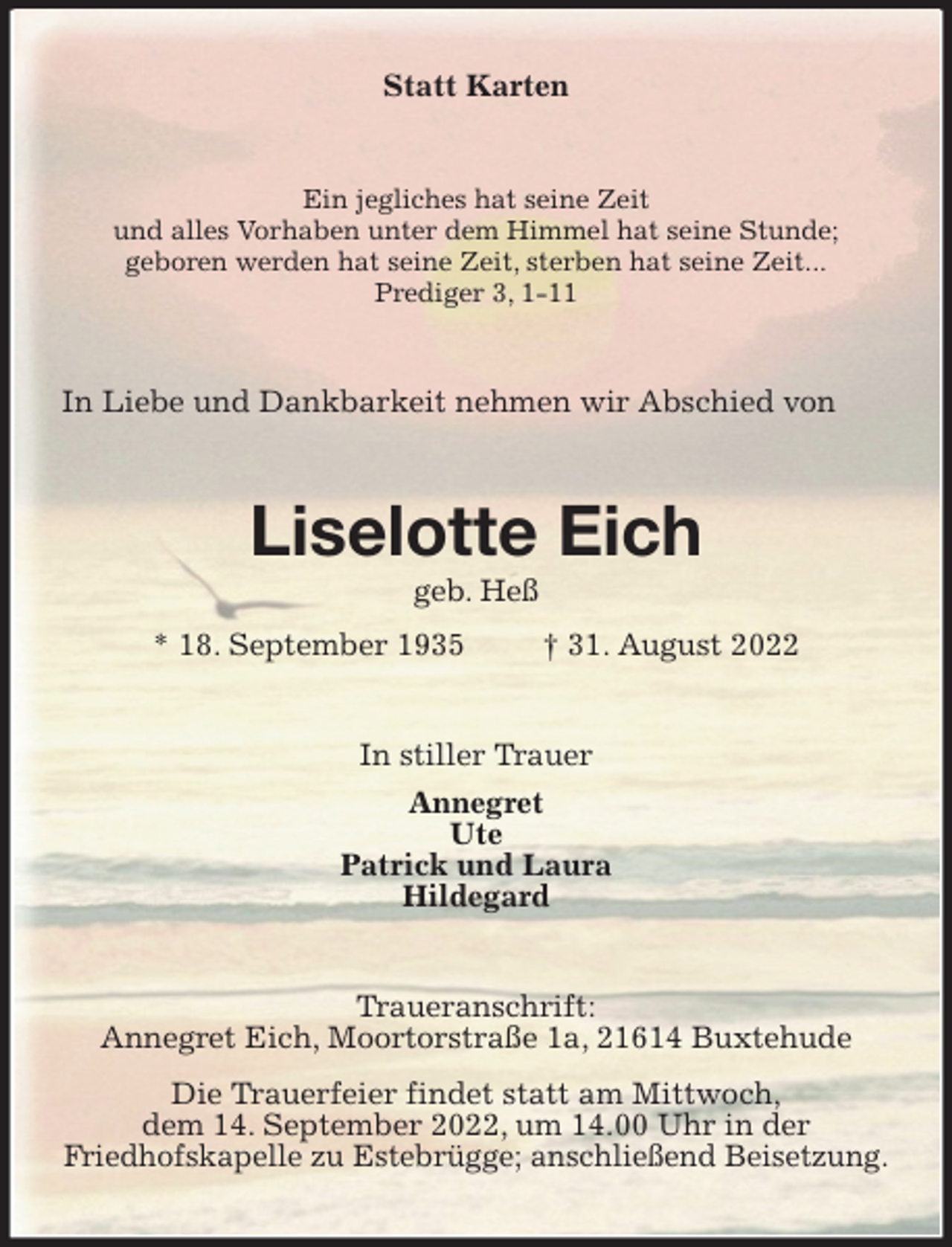 <p>Statt Karten<br />Ein jegliches hat seine Zeit<br />und alles Vorhaben unter dem Himmel hat seine Stunde;<br />geboren werden hat seine Zeit, sterben hat seine Zeit...<br />Prediger 3, 1-11<br />In Liebe und Dankbarkeit nehmen wir Abschied von<br />Liselotte Eich<br />geb. Heß<br />* 18. September 1935 † 31. August 2022<br />In stiller Trauer<br />Annegret<br />Ute<br />Patrick und Laura<br />Hildegard<br />Traueranschrift:<br />Annegret Eich, Moortorstraße 1a, 21614 Buxtehude<br />Die Trauerfeier findet statt am Mittwoch,<br />dem 14. September 2022, um 14.00 Uhr in der<br />Friedhofskapelle zu Estebrügge; anschließend Beisetzung.</p>