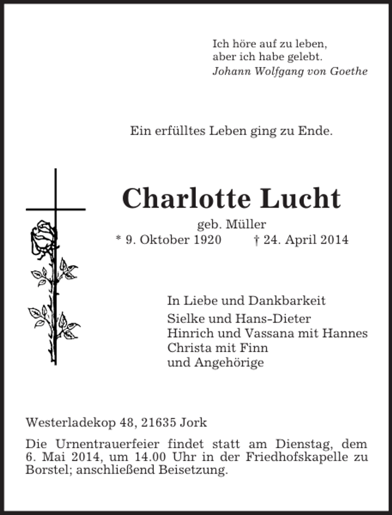 <p>Ich höre auf zu leben,<br />aber ich habe gelebt.<br />Johann Wolfgang von Goethe<br />Ein erfülltes Leben ging zu Ende.<br />Charlotte Lucht<br />geb. Müller<br />* 9. Oktober 1920 † 24. April 2014<br />In Liebe und Dankbarkeit<br />Sielke und Hans-Dieter<br />Hinrich und Vassana mit Hannes<br />Christa mit Finn<br />und Angehörige<br />Westerladekop 48, 21635 Jork<br />Die Urnentrauerfeier findet statt am Dienstag, dem<br />6. Mai 2014, um 14.00 Uhr in der Friedhofskapelle zu Borstel; anschließend Beisetzung.</p>