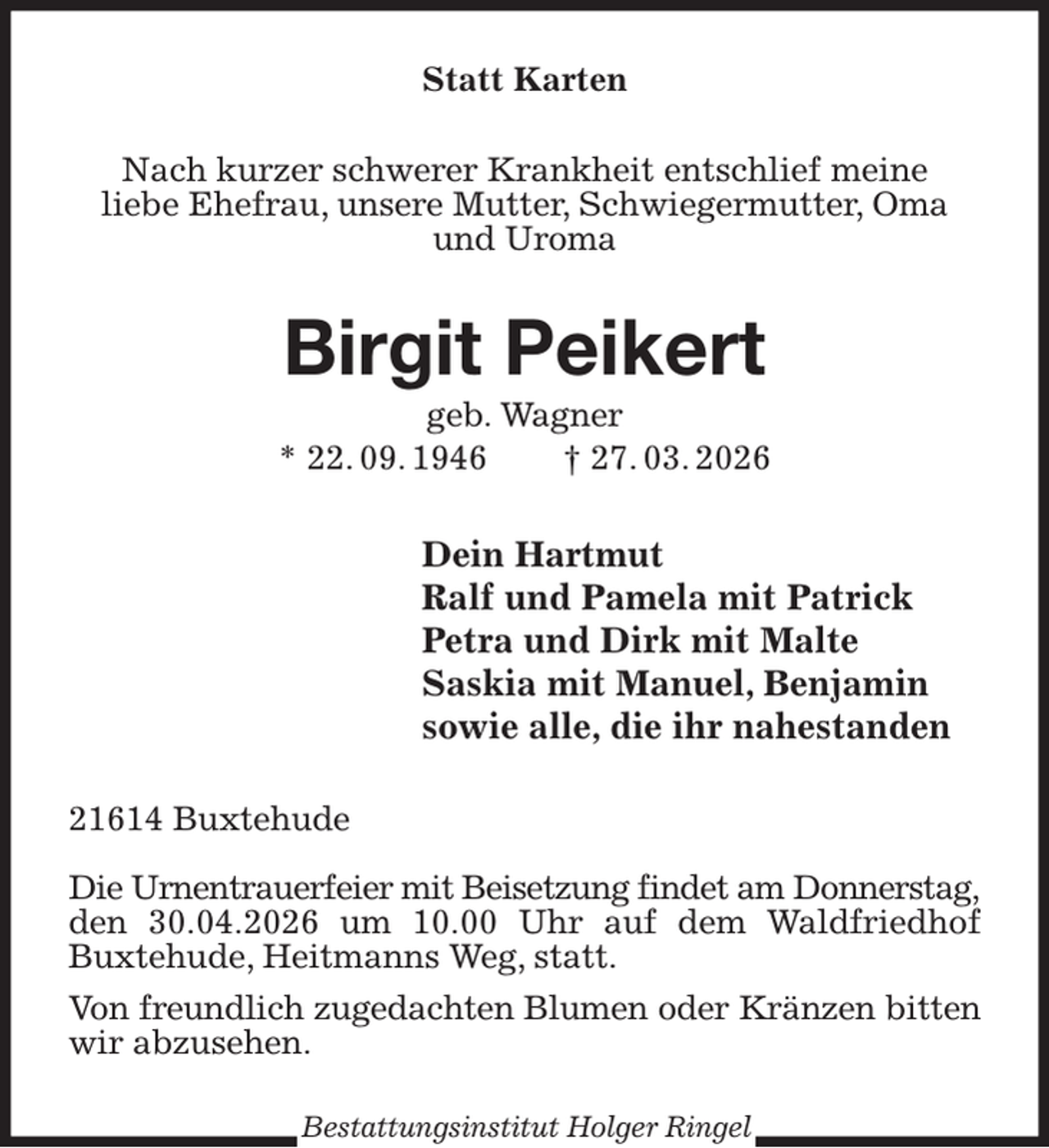 <p>Statt Karten<br />Nach kurzer schwerer Krankheit entschlief meine<br />liebe Ehefrau, unsere Mutter, Schwiegermutter, Oma und Uroma<br />Birgit Peikert<br />geb. Wagner<br />* 22. 09. 1946 † 27. 03. 2026<br />Dein Hartmut<br />Ralf und Pamela mit Patrick<br />Petra und Dirk mit Malte<br />Saskia mit Manuel, Benjamin<br />sowie alle, die ihr nahestanden<br />21614 Buxtehude</p><p>Die Urnentrauerfeier mit Beisetzung findet am Donnerstag,<br />den 30.04.2026 um 10.00 Uhr auf dem Waldfriedhof Buxtehude, Heitmanns Weg, statt.<br />Von freundlich zugedachten Blumen oder Kränzen bitten<br />wir abzusehen.<br />Bestattungsinstitut Holger Ringel</p>