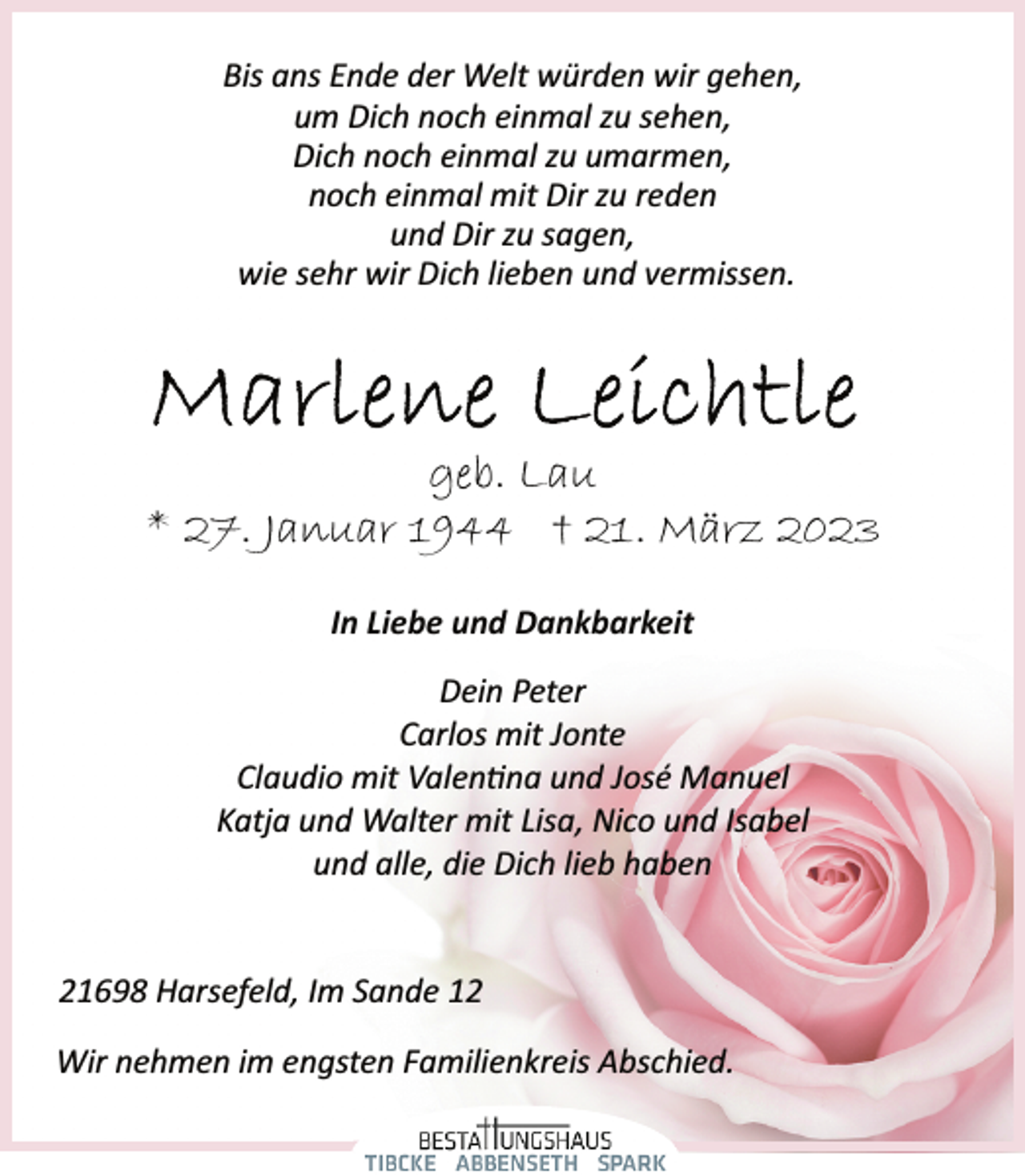 <p>Bis ans Ende der Welt würden wir gehen,<br />um Dich noch einmal zu sehen,<br />Dich noch einmal zu umarmen,<br />noch einmal mit Dir zu reden<br />und Dir zu sagen,<br />wie sehr wir Dich lieben und vermissen.<br />Marlene Leichtle<br />geb. Lau<br />* 27. Januar 1944 † 21. März 2023<br />In Liebe und Dankbarkeit<br />Dein Peter<br />Carlos mit Jonte<br />Claudio mit Valentina und José Manuel<br />Katja und Walter mit Lisa, Nico und Isabel<br />und alle, die Dich lieb haben<br />21698 Harsefeld, Im Sande 12<br />Wir nehmen im engsten Familienkreis Abschied.</p>