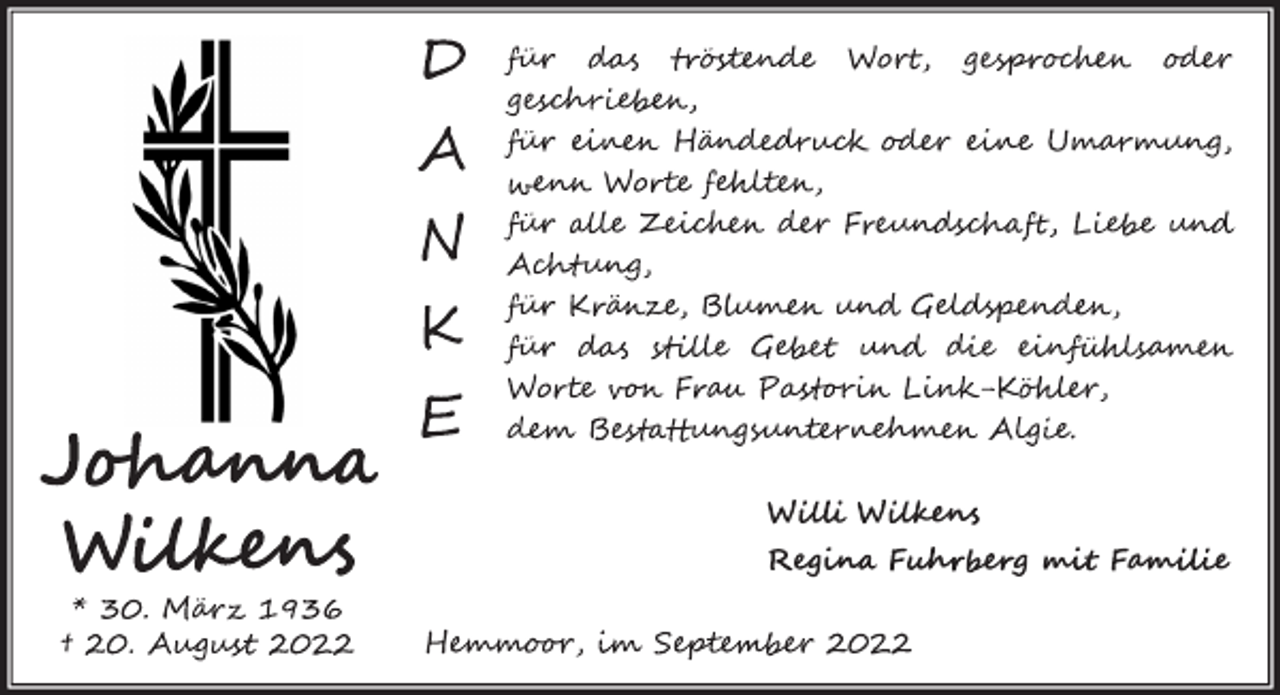 <p>Danke<br />für das tröstende Wort, gesprochen oder geschrieben,<br />für einen Händedruck oder eine Umarmung,<br />wenn Worte fehlten,<br />für alle Zeichen der Freundschaft, Liebe und Achtung,<br />für Kränze, Blumen und Geldspenden,<br />für das stille Gebet und die einfühlsamen Worte<br />von Pastorin Link-Köhler,<br />dem Bestattungsunternehmen Algie<br />Johanna<br />W<br />ilkens<br />* 30. März 1936<br />† 20. August 2022<br />W<br />illi Wilkens<br />Regina Fuhrberg mit Familie<br />Hemmoor, im September 2022</p>