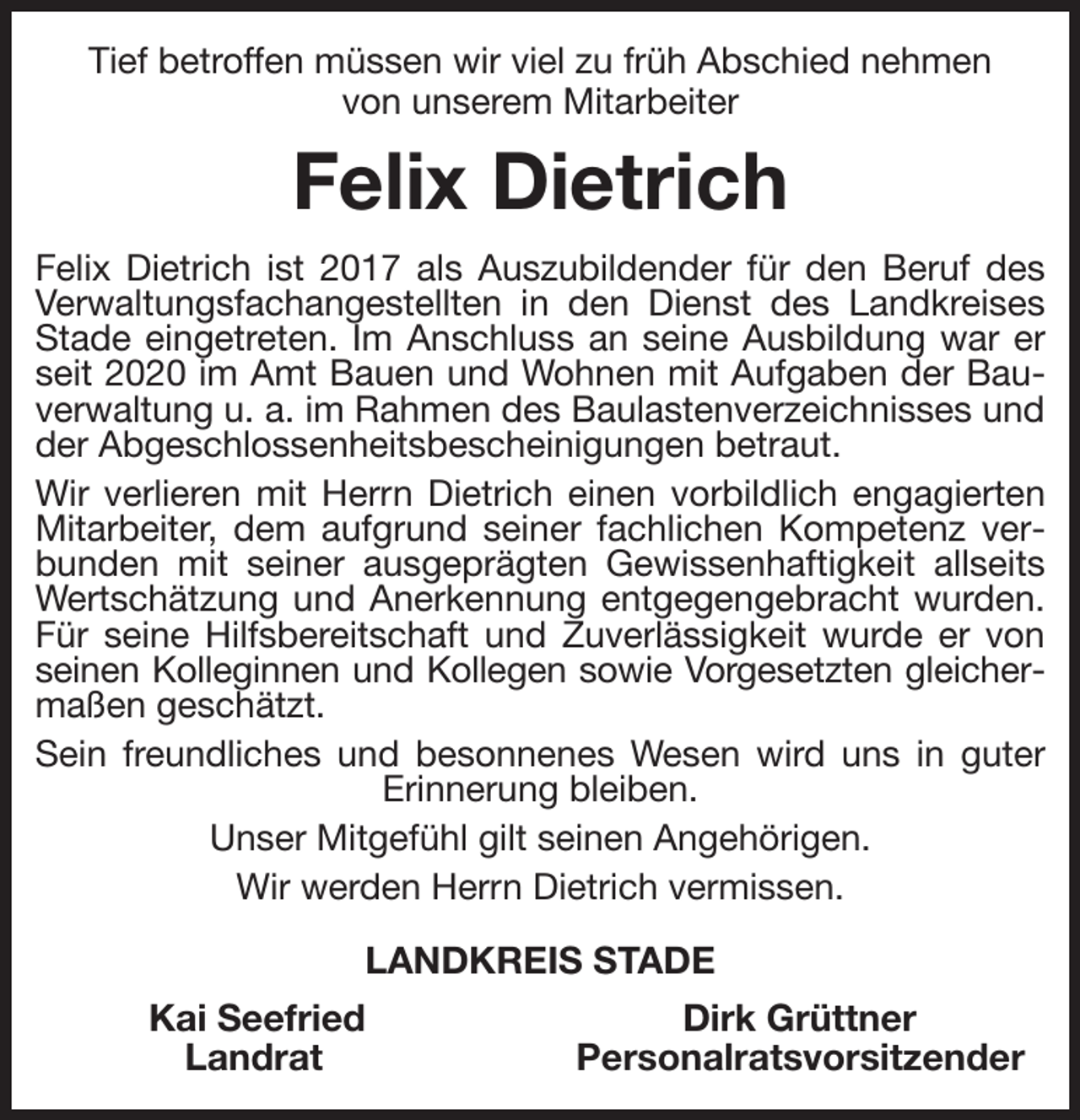 <p>Tief betroffen müssen wir viel zu früh Abschied nehmen<br />von unserem Mitarbeiter<br />Felix Dietrich<br />Felix Dietrich ist 2017 als Auszubildender für den Beruf des Verwaltungsfachangestellten in den Dienst des Landkreises Stade eingetreten. Im Anschluss an seine Ausbildung war er seit 2020 im Amt Bauen und Wohnen mit Aufgaben der Bauverwaltung u. a. im Rahmen des Baulastenverzeichnisses und der Abgeschlossenheitsbescheinigungen betraut.<br />Wir verlieren mit Herrn Dietrich einen vorbildlich engagierten Mitarbeiter, dem aufgrund seiner fachlichen Kompetenz verbunden mit seiner ausgeprägten Gewissenhaftigkeit allseits Wertschätzung und Anerkennung entgegengebracht wurden. Für seine Hilfsbereitschaft und Zuverlässigkeit wurde er von seinen Kolleginnen und Kollegen sowie Vorgesetzten gleicher-<br />maßen geschätzt.<br />Sein freundliches und besonnenes Wesen wird uns in guter Erinnerung bleiben.<br />Unser Mitgefühl gilt seinen Angehörigen.<br />Wir werden Herrn Dietrich vermissen.<br />LANDKREIS STADE<br />Kai Seefried Dirk Grüttner<br />Landrat Personalratsvorsitzender</p>