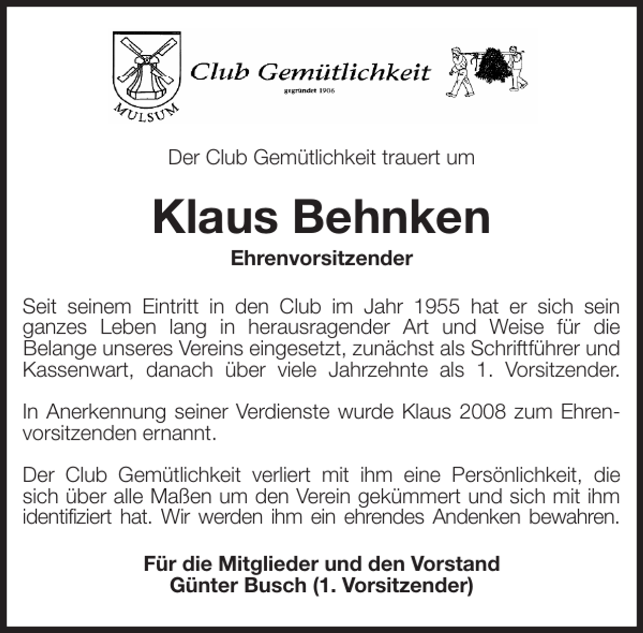<p>Der Club Gemütlichkeit trauert um<br />Klaus Behnken<br />Ehrenvorsitzender<br />Seit seinem Eintritt in den Club im Jahr 1955 hat er sich sein<br />ganzes Leben lang in herausragender Art und Weise für die<br />Belange unseres Vereins eingesetzt, zunächst als Schriftführer und Kassenwart, danach über viele Jahrzehnte als 1. Vorsitzender.</p>
<p>In Anerkennung seiner Verdienste wurde Klaus 2008 zum Ehren-<br />vorsitzenden ernannt.</p>
<p>Der Club Gemütlichkeit verliert mit ihm eine Persönlichkeit, die<br />sich über alle Maßen um den Verein gekümmert und sich mit ihm<br />identifiziert hat. Wir werden ihm ein ehrendes Andenken bewahren.<br />Für die Mitglieder und den Vorstand<br />Günter Busch (1. Vorsitzender)</p>