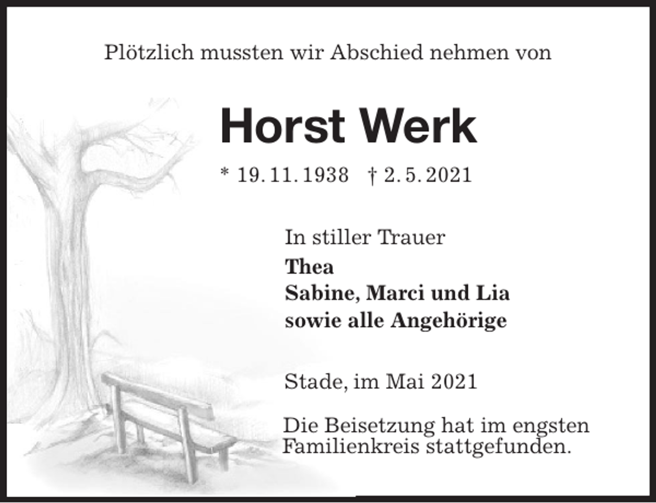 <p>Plötzlich mussten wir Abschied nehmen von<br />Horst Werk<br />* 19. 11. 1938 † 2. 5. 2021<br />In stiller Trauer<br />Thea<br />Sabine, Marci und Lia<br />sowie alle Angehörige<br />Stade, im Mai 2021</p>
<p>Die Beisetzung hat im engsten<br />Familienkreis stattgefunden.</p>
