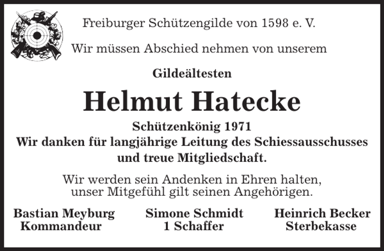 <p>Freiburger Schützengilde von 1598 e. V.</p>
<p>Wir müssen Abschied nehmen von unserem</p>
<p>Gildeältesten<br />Helmut Hatecke<br />Schützenkönig 1971<br />Wir danken für langjährige Leitung des Schiessausschusses<br />und treue Mitgliedschaft.<br />Wir werden sein Andenken in Ehren halten,<br />unser Mitgefühl gilt seinen Angehörigen.<br />Bastian Meyburg Simone Schmidt Heinrich Becker<br />Kommandeur 1 Schaffer Sterbekasse</p>