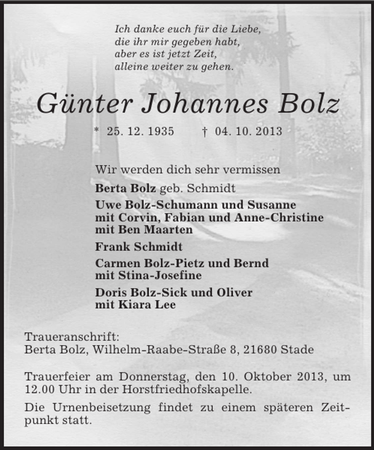 <p>Ich danke euch für die Liebe,<br />die ihr mir gegeben habt,<br />aber es ist jetzt Zeit,<br />alleine weiter zu gehen.<br />Günter Johannes Bolz<br />* 25. 12. 1935 † 04. 10. 2013<br />Wir werden dich sehr vermissen<br />Berta Bolz geb. Schmidt<br />Uwe Bolz-Schumann und Susanne<br />mit Corvin, Fabian und Anne-Christine<br />mit Ben Maarten<br />Frank Schmidt<br />Carmen Bolz-Pietz und Bernd<br />mit Stina-Josefine<br />Doris Bolz-Sick und Oliver<br />mit Kiara Lee<br />Traueranschrift:<br />Berta Bolz, Wilhelm-Raabe-Straße 8, 21680 Stade</p><p>Trauerfeier am Donnerstag, den 10. Oktober 2013, um 12.00 Uhr in der Horstfriedhofskapelle.<br />Die Urnenbeisetzung findet zu einem späteren Zeitpunkt statt.</p>