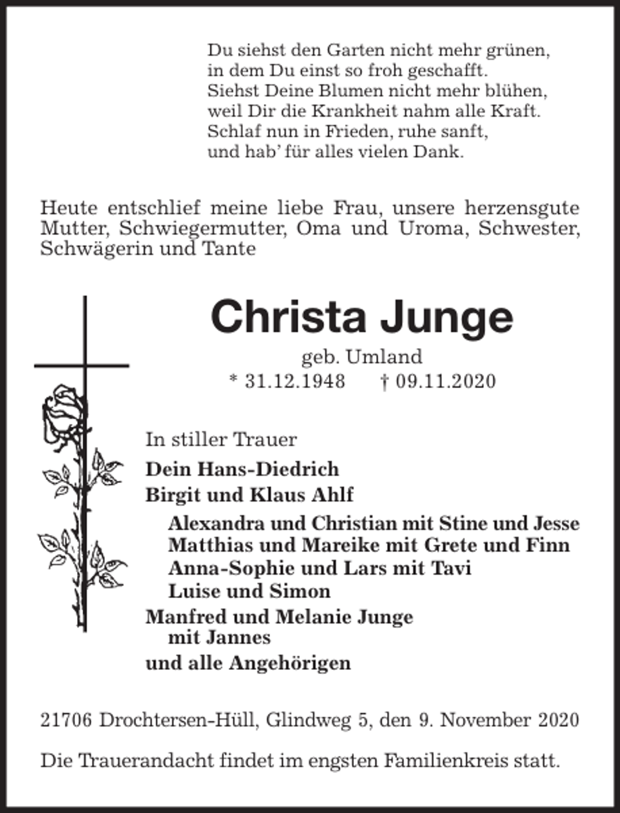 <p>Du siehst den Garten nicht mehr grünen,<br />in dem Du einst so froh geschafft.<br />Siehst Deine Blumen nicht mehr blühen,<br />weil Dir die Krankheit nahm alle Kraft.<br />Schlaf nun in Frieden, ruhe sanft,<br />und hab’ für alles vielen Dank.<br />Heute entschlief meine liebe Frau, unsere herzensgute Mutter, Schwiegermutter, Oma und Uroma, Schwester, Schwägerin und Tante<br />Christa Junge<br />geb. Umland<br />* 31.12.1948 † 09.11.2020<br />In stiller Trauer<br />Dein Hans-Diedrich<br />Birgit und Klaus Ahlf<br />Alexandra und Christian mit Stine und Jesse<br />Matthias und Mareike mit Grete und Finn<br />Anna-Sophie und Lars mit Tavi<br />Luise und Simon<br />Manfred und Melanie Junge<br />mit Jannes<br />und alle Angehörigen<br />21706 Drochtersen-Hüll, Glindweg 5, den 9. November 2020</p>
<p>Die Trauerandacht findet im engsten Familienkreis statt.</p>
