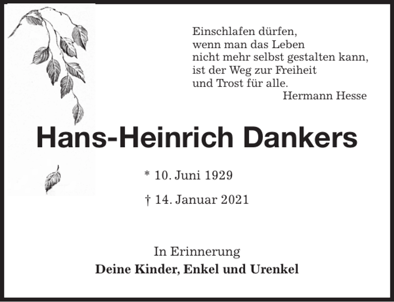 <p>Einschlafen dürfen,<br />wenn man das Leben<br />nicht mehr selbst gestalten kann,<br />ist der Weg zur Freiheit<br />und Trost für alle.<br />Hermann Hesse<br />Hans-Heinrich Dankers<br />* 10. Juni 1929<br />† 14. Januar 2021</p>
<p>In Erinnerung<br />Deine Kinder, Enkel und Urenkel</p>