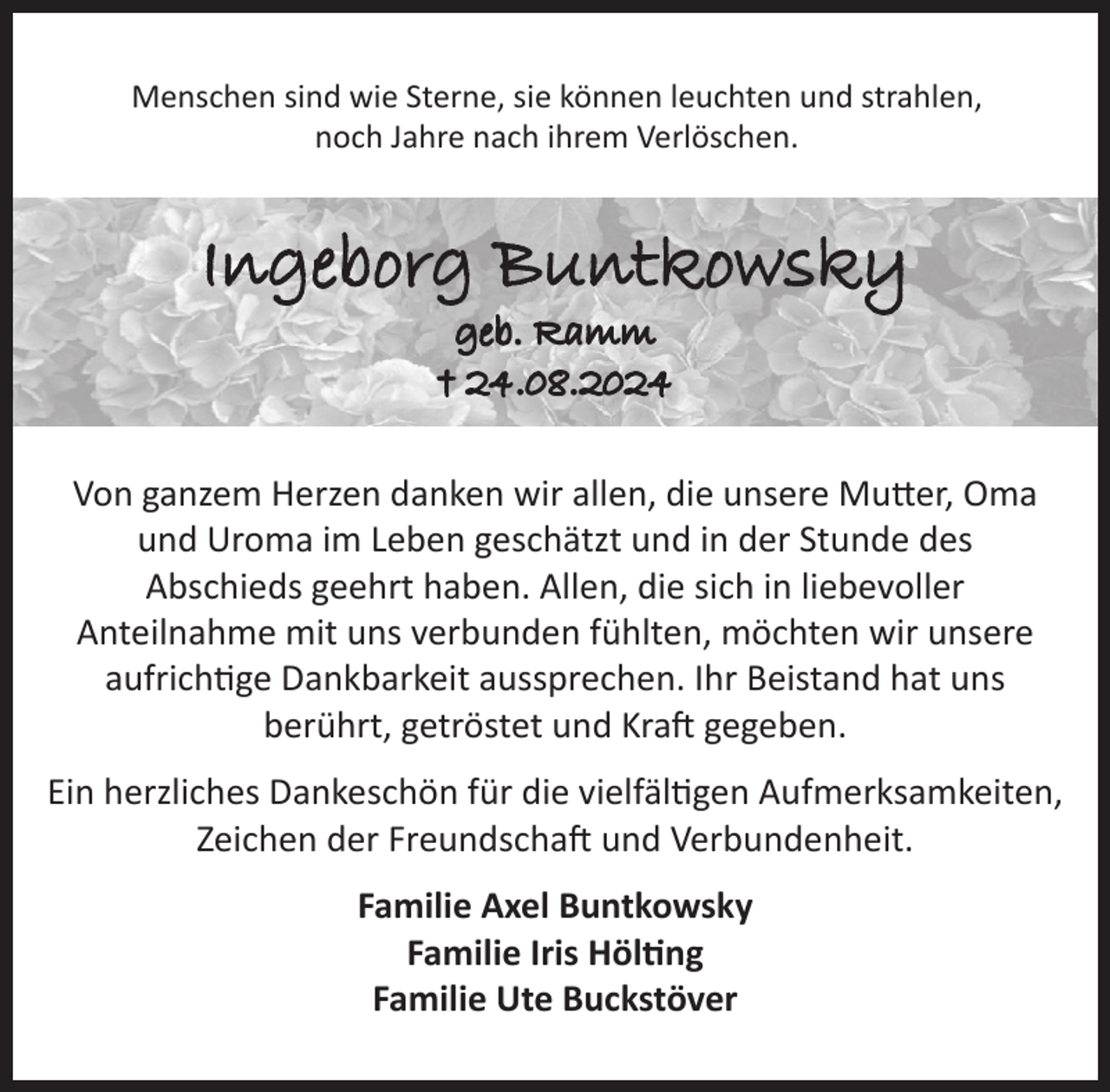 <p>Menschen sind wie Sterne, sie können leuchten und strahlen,<br />noch Jahre nach ihrem Verlöschen.</p><p>Ingeborg Buntkowsky<br />geb. Ramm<br />† 24.08.2024</p><p>Von ganzem Herzen danken wir allen, die unsere Mutter, Oma<br />und Uroma im Leben geschätzt und in der Stunde des<br />Abschieds geehrt haben. Allen, die sich in liebevoller<br />Anteilnahme mit uns verbunden fühlten, möchten wir unsere<br />aufrichtige Dankbarkeit aussprechen. Ihr Beistand hat uns<br />berührt, getröstet und Kraft gegeben.<br />Ein herzliches Dankeschön für die vielfältigen Aufmerksamkeiten,<br />Zeichen der Freundschaft und Verbundenheit.<br />Familie Axel Buntkowsky<br />Familie Iris Hölting<br />Familie Ute Buckstöver</p>