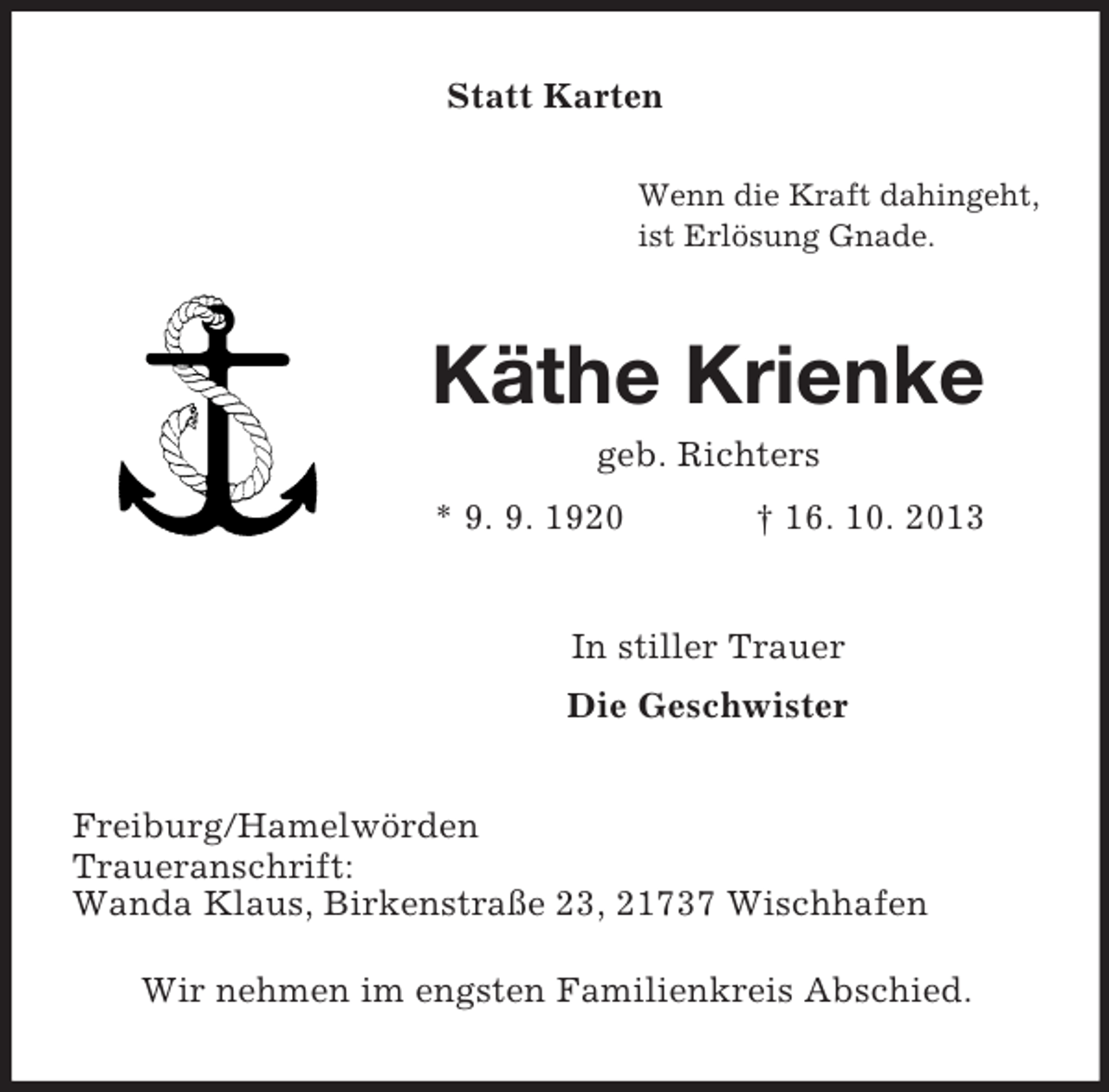 <p>Statt Karten<br />Wenn die Kraft dahingeht,<br />ist Erlösung Gnade.</p><p>Käthe Krienke<br />geb. Richters<br />* 9. 9. 1920</p><p>† 16. 10. 2013</p><p>In stiller Trauer<br />Die Geschwister</p><p>Freiburg/Hamelwörden<br />Traueranschrift:<br />Wanda Klaus, Birkenstraße 23, 21737 Wischhafen<br />Wir nehmen im engsten Familienkreis Abschied.</p>