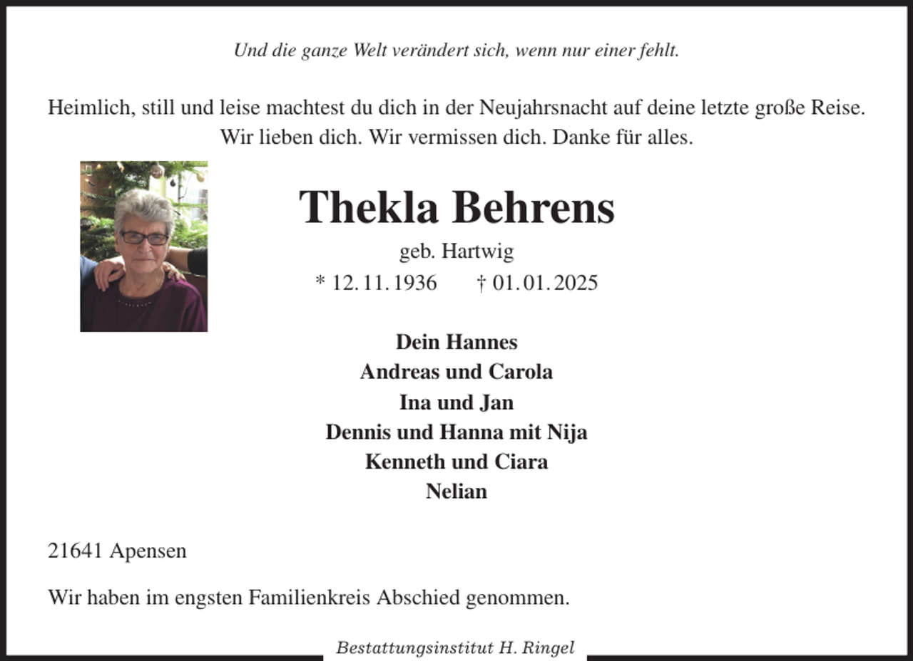 <p>Und die ganze Welt verändert sich, wenn nur einer fehlt.<br />Heimlich, still und leise machtest du dich in der Neujahrsnacht auf deine letzte große Reise.<br />Wir lieben dich. Wir vermissen dich. Danke für alles.<br />Thekla Behrens<br />geb. Hartwig<br />* 12. 11. 1936 † 01. 01. 2025<br />Dein Hannes<br />Andreas und Carola<br />Ina und Jan<br />Dennis und Hanna mit Nija<br />Kenneth und Ciara<br />Nelian<br />21641 Apensen<br />Wir haben im engsten Familienkreis Abschied genommen.<br />Bestattungsinstitut H. Ringel</p>