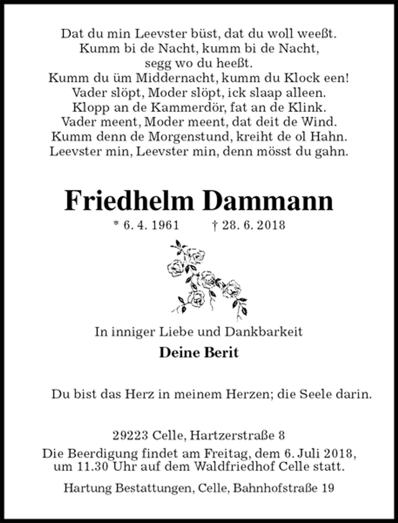 <p>Dat du min Leevster büst, dat du woll weeßt.<br />Kumm bi de Nacht, kumm bi de Nacht,<br />segg wo du heeßt.<br />Kumm du üm Middernacht, kumm du Klock een!<br />Vader slöpt, Moder slöpt, ick slaap alleen.<br />Klopp an de Kammerdör, fat an de Klink.<br />Vader meent, Moder meent, dat deit de Wind.<br />Kumm denn de Morgenstund, kreiht de ol Hahn.<br />Leevster min, Leevster min, denn mösst du gahn.<br />Friedhelm Dammann<br />* 6. 4. 1961 † 28. 6. 2018</p><p>In inniger Liebe und Dankbarkeit<br />Deine Berit<br />Du bist das Herz in meinem Herzen; die Seele darin.<br />29223 Celle, Hartzerstraße 8<br />Die Beerdigung findet am Freitag, dem 6. Juli 2018,<br />um 11.30 Uhr auf dem Waldfriedhof Celle statt.<br />Hartung Bestattungen, Celle, Bahnhofstraße 19</p>