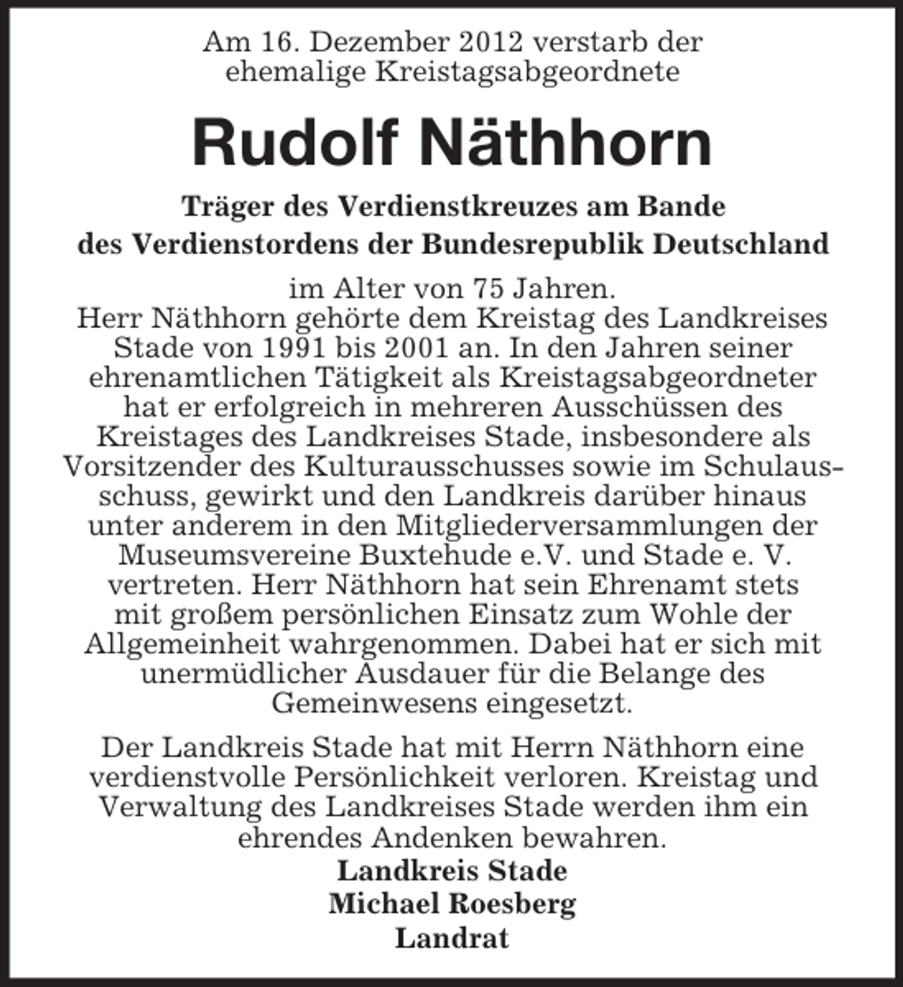 <p>Am 16. Dezember 2012 verstarb der<br />ehemalige Kreistagsabgeordnete</p><p>Rudolf Näthhorn<br />Träger des Verdienstkreuzes am Bande<br />des Verdienstordens der Bundesrepublik Deutschland<br />im Alter von 75 Jahren.<br />Herr Näthhorn gehörte dem Kreistag des Landkreises<br />Stade von 1991 bis 2001 an. In den Jahren seiner<br />ehrenamtlichen Tätigkeit als Kreistagsabgeordneter<br />hat er erfolgreich in mehreren Ausschüssen des<br />Kreistages des Landkreises Stade, insbesondere als<br />Vorsitzender des Kulturausschusses sowie im Schulausschuss, gewirkt und den Landkreis darüber hinaus<br />unter anderem in den Mitgliederversammlungen der<br />Museumsvereine Buxtehude e.V. und Stade e. V.<br />vertreten. Herr Näthhorn hat sein Ehrenamt stets<br />mit großem persönlichen Einsatz zum Wohle der<br />Allgemeinheit wahrgenommen. Dabei hat er sich mit<br />unermüdlicher Ausdauer für die Belange des<br />Gemeinwesens eingesetzt.<br />Der Landkreis Stade hat mit Herrn Näthhorn eine<br />verdienstvolle Persönlichkeit verloren. Kreistag und<br />Verwaltung des Landkreises Stade werden ihm ein<br />ehrendes Andenken bewahren.<br />Landkreis Stade<br />Michael Roesberg<br />Landrat</p>