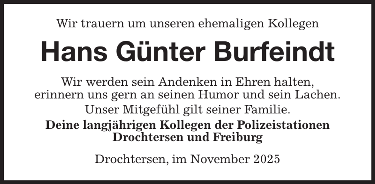 <p>Wir trauern um unseren ehemaligen Kollegen<br />Hans Günter Burfeindt<br />Wir werden sein Andenken in Ehren halten,<br />erinnern uns gern an seinen Humor und sein Lachen.<br />Unser Mitgefühl gilt seiner Familie.<br />Deine langjährigen Kollegen der Polizeistationen Drochtersen und Freiburg<br />Drochtersen, im November 2025</p>