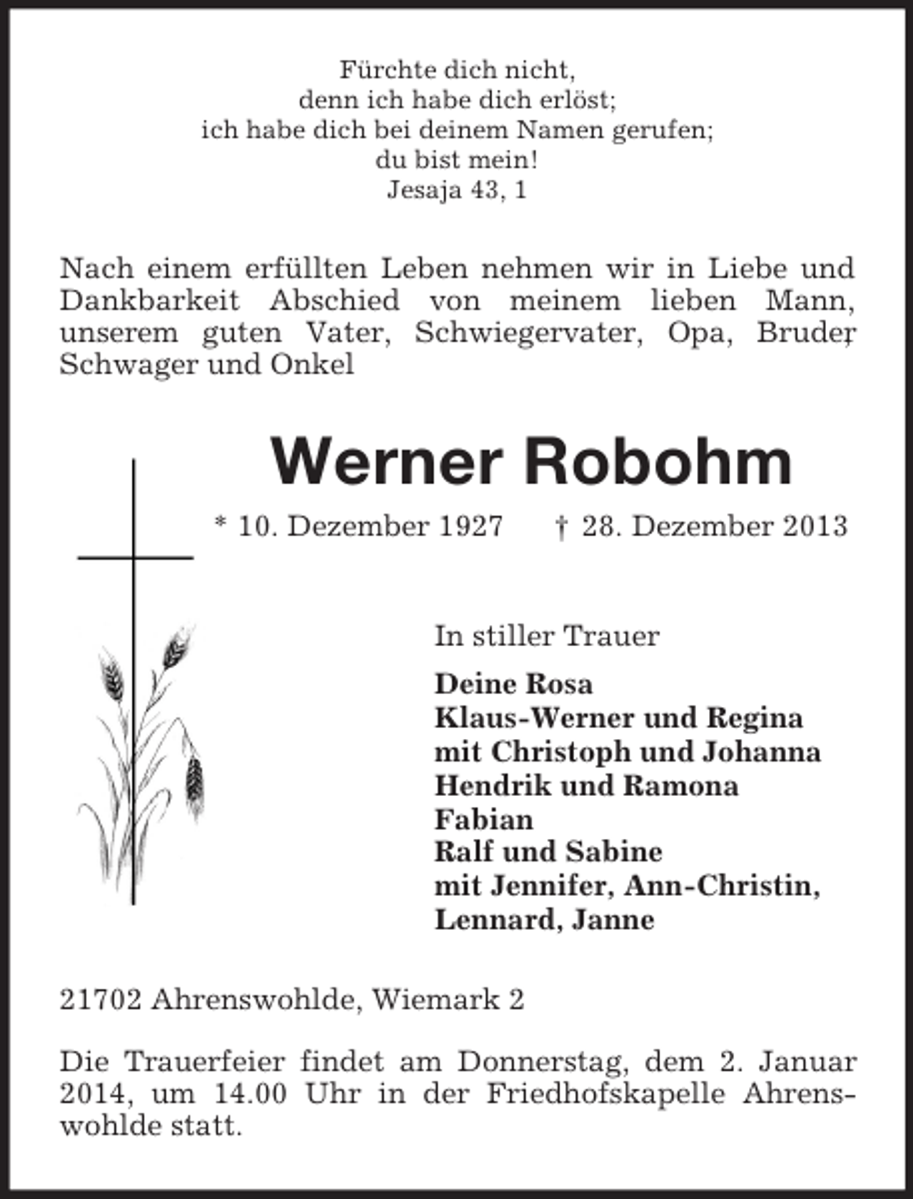 <p>Fürchte dich nicht,<br />denn ich habe dich erlöst;<br />ich habe dich bei deinem Namen gerufen;<br />du bist mein!<br />Jesaja 43, 1<br />Nach einem erfüllten Leben nehmen wir in Liebe und Dankbarkeit Abschied von meinem lieben Mann,<br />unserem guten Vater, Schwiegervater, Opa, Bruder, Schwager und Onkel<br />Werner Robohm<br />* 10. Dezember 1927 † 28. Dezember 2013<br />In stiller Trauer<br />Deine Rosa<br />Klaus-Werner und Regina<br />mit Christoph und Johanna<br />Hendrik und Ramona<br />Fabian<br />Ralf und Sabine<br />mit Jennifer, Ann-Christin,<br />Lennard, Janne<br />21702 Ahrenswohlde, Wiemark 2<br />Die Trauerfeier findet am Donnerstag, dem 2. Januar 2014, um 14.00 Uhr in der Friedhofskapelle Ahrenswohlde statt.</p>